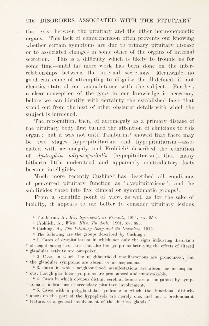 that exist between the pituitary and the other hormonopoietic organs. This laek of comprehension often prevents our knowing whether certain symptoms are due to primary pituitary disease or to associated changes in some other of the organs of internal which is likely to trouble us for some time—until far more work has been done on the inter¬ relationships between the internal secretions. Meanwhile, no good can come of attempting to disguise the ill-defined, if not chaotic, state of our acquaintance with the subject. Further, a clear conception of the gaps in our knowledge is necessary before we can identify with certainty the established facts that stand out from the host of other obscurer details with which the subject is burdened. The recognition, then, of acromegaly as a primary disease of the pituitary body first turned the attention of clinicians to this organ ; but it was not until Tamburini^ showed that there may be two stages—hyperpituitarism and hypopituitarism —asso¬ ciated with acromegaly, and Frohlich^ described the condition of dystrophia adiposogenitalis (hyj)opituitarism), that many hitherto little understood and apparently contradictory facts became intelligible. Much more recently Cushing^ has described all conditions of perverted pituitary function as ‘ dyspituitarisms ’; and he subdivides these into five clinical or symptomatic groups^. From a scientific point of view, as well as for the sake of lucidity, it appears to me better to consider pituitary lesions 1 Tamburini, A., Riv. Speriment. di Freniat., 1894, xx, 559. 2 Frohlich, A., Wien. Klin. Rundsch., 1901, xv, 883. ^ Cushing, H., The Pituitary Body and its Disorders, 1912. 4 The following are the groups described by Cushing :— “1. Cases of dyspituitarisni in which not only the signs indicating distortion ‘‘ of neighbouring structures, but also the symptoms betraying the effects of altered “ glandular activity are outsjDoken. “ 2. Cases in which the neighbourhood manifestations are pronounced, but “ the glandular symptoms are absent or inconspicuous. “ 3. Cases in which neighbourhood manifestations are absent or inconspicu- ‘‘ ous, though glandular symptoms are pronounced and unmistakable. “ 4. Cases in which obvious distant cerebral lesions are accompanied by symp- “ tomatic indications of secondary pituitary involvement. “ 5. Cases with a polyglandular syndrome in which the functional disturb- “ ances on the part of the hypophysis are merely one, and not a predominant “ feature, of a general involvement of the ductless glands.” secretion. This is a difTiculty