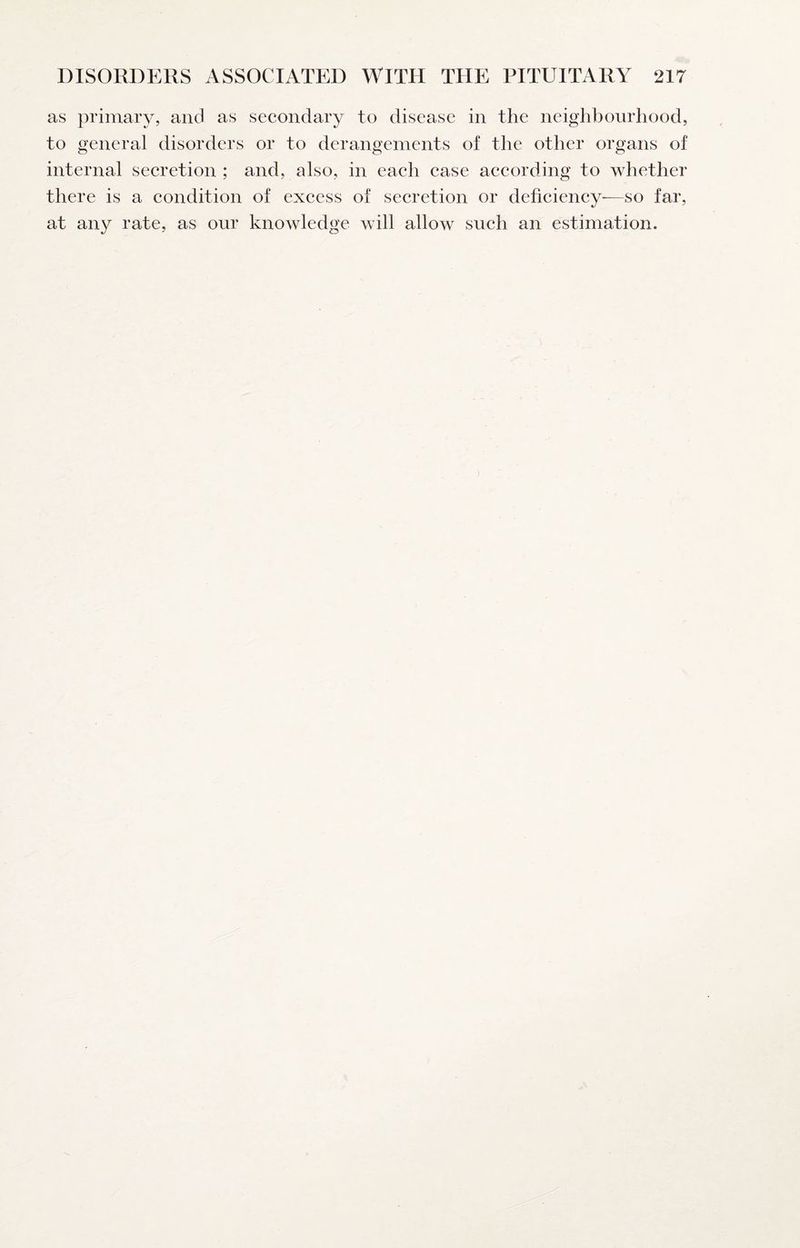 as primary, and as secondary to disease in the neighbourhood, to general disorders or to derangements of the other organs of internal secretion ; and, also, in each case according to whether there is a condition of excess of secretion or deficiency—so far, at any rate, as our knowledge will allow such an estimation.