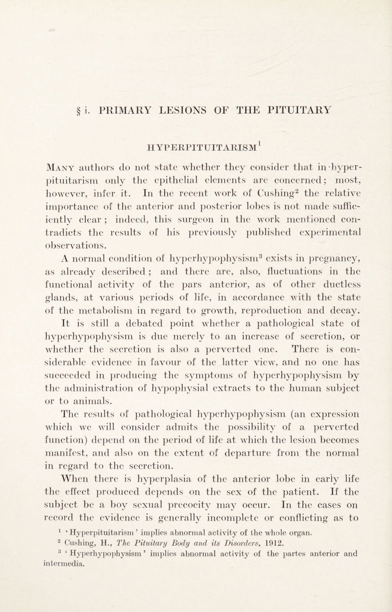 i. PRIMARY LESIONS OF THE PITUITARY HYPERPITUITARISM* Many authors do not state whether they consider that in hyper- pituitarisin only the epithelial elements are concerned; most, however, infer it. In the recent work of Cushing^ the relative importance of the anterior and posterior lobes is not made suffic¬ iently clear ; indeed, this surgeon in the work mentioned con¬ tradicts the results of his previously pid^lished experimental observations. A normal condition of hyperhypophysisni^ exists in ])regnancy, as already described ; and there are, also, fluctuations in the functional activity of the pars anterior, as of other ductless glands, at various periods of life, in accordance with the state of the metabolism in regard to growth, reproduction and decay. It is still a debated point whether a pathological state of hyperhypophysism is due merely to an increase of secretion, or whether the secretion is also a perverted one. There is con¬ siderable evidence in favour of the latter view, and no one has succeeded in producing the symptoms of hyperhypophysism by the administration of hypophysial extracts to the human subject or to animals. The results of pathological hyperhypophysism (an expression which we will consider admits the possibility of a perverted function) depend on the period of life at which the lesion becomes manifest, and also on the extent of departure from the normal in regard to the secretion. When there is hyperplasia of the anterior lobe in early life the effect produced depends on the sex of the patient. If the subject be a boy sexual precocity may occur. In the cases on record the evidence is generally incomplete or conflicting as to ^ ‘ Hyperpituitarism ’ implies abnormal activity of the whole organ. ^ Cushing, H., The Pituitary Body and its Disorders, 1912. ^ ‘ Hyperhypophysism ’ implies abnormal activity of the partes anterior and intermedia.