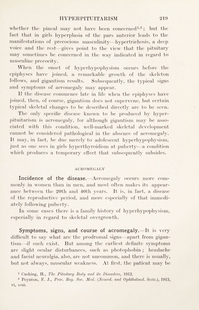 whether the pineal may not have been concernecU’^ ; bnt the fact that in girls hyperplasia of the pars anterior leads to the manifestations of precocious masculinity—hypertrichosis, a deep voice and the rest—gives point to the view that the pituitary may sometimes be concerned in the way indicated in regard to masculine precocity. When the onset of hyperhypophysism occurs before the epiphyses have joined, a remarkable growth of the skeleton follows, and gigantism results. Subsequently, the typical signs and symptoms of acromegaly may appear. If the disease commence late in life when the epiphyses have joined, then, of course, gigantism does not supervene, but certain typical skeletal changes to be described directly are to be seen. The only specific disease known to be produced by hyper¬ pituitarism is acromegaly, for although gigantism may be asso¬ ciated with this condition, well-marked skeletal development cannot be considered pathological in the absence of acromegaly. It may, in fact, be due merely to adolescent hyperhypophysism, just as one sees in girls hyperthyroidism at puberty—a condition which produces a temporary effect that subsequently subsides. ACROMEGALY Incidence of the disease.—Acromegaly occurs more com¬ monly in women than in men, and most often makes its appear¬ ance between the 20th and 4()th years. It is, in fact, a disease of the reproductive period, and more especially of that immedi¬ ately following puberty. In some cases there is a family history of hyperhypophysism, especially in regard to skeletal overgrowth. Symptoms, signs, and course of acromegaly.—^It is very difficult to say what are the prodromal signs—apart from gigan¬ tism—^if such exist. But among the earliest definite symptoms are slight ocular disturbances, such as photophobia ; headache and facial neuralgia, also, are not uncommon, and there is usually, but not always, muscular weakness. At first, the patient may be ^ Cushing, H., The Pituitary Body and its Disorders, 1912. ^ Poynton, F. J., Proc. Roy. Soc. Med. {Neurol, and Ophthalmol. Sects.), 1913, vi, xviii.