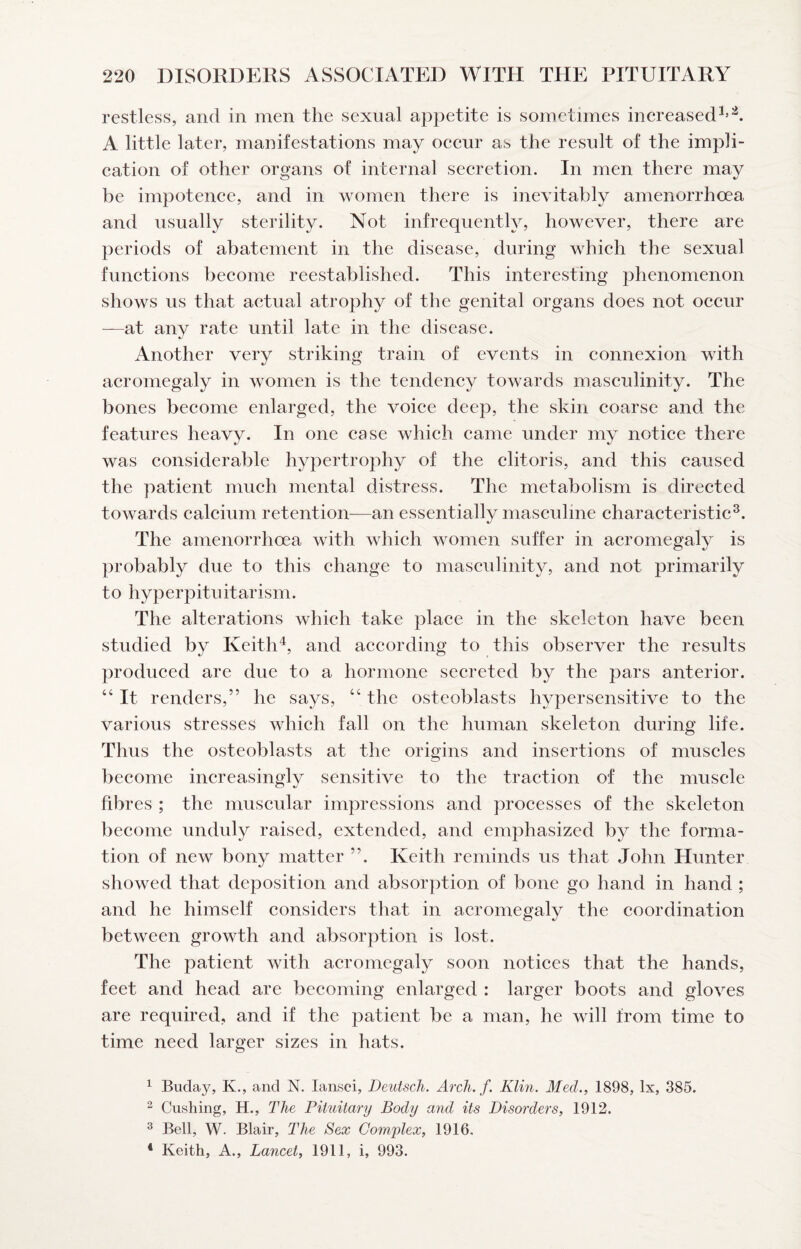 restless, and in men the sexual appetite is sometimes increased^’ A little later, manifestations may occur as the result of the impli¬ cation of other organs of internal secretion. In men there may be impotence, and in women there is inevitably amenorrhoea and usually sterility. Not infrequently, however, there are periods of abatement in the disease, during which the sexual functions become reestablished. This interesting phenomenon shows us that actual atrophy of the genital organs does not occur —at any rate until late in the disease. Another very striking train of events in connexion with acromegaly in women is the tendency towards masculinity. The bones become enlarged, the voice deep, the skin coarse and the features heavy. In one case which came under my notice there was considerable hypertrophy of the clitoris, and this caused the patient much mental distress. The metabolism is directed towards calcium retention—an essentially masculine characteristic^. The amenorrhoea with which women suffer in acromegaly is probably due to this change to masculinity, and not primarily to hyperpituitarism. The alterations which take place in the skeleton have been studied by Keith^, and according to this observer the results produced are due to a hormone secreted by the pars anterior. “ It renders,” he says, “ the osteoblasts hypersensitive to the various stresses which fall on the human skeleton during life. Thus the osteoblasts at the origins and insertions of muscles become increasingly sensitive to the traction of the muscle fibres ; the muscular impressions and processes of the skeleton become unduly raised, extended, and emphasized by the forma¬ tion of new bony matter ”. Keith reminds us that John Hunter showed that deposition and absorption of bone go hand in hand ; and he himself considers that in acromegaly the coordination between growth and absorption is lost. The patient with acromegaly soon notices that the hands, feet and head are becoming enlarged : larger boots and gloves are required, and if the patient be a man, he will from time to time need larger sizes in hats. ^ Buday, K., and N. lansci, Deutsch. Arch. f. Klin. Med., 1898, lx, 385. ^ Cushing, H., The Pituitary Body and its Disorders, 1912. ^ Bell, W. Blair, The Sex Complex, 1916, * Keith, A., Lancet, 1911, i, 993.