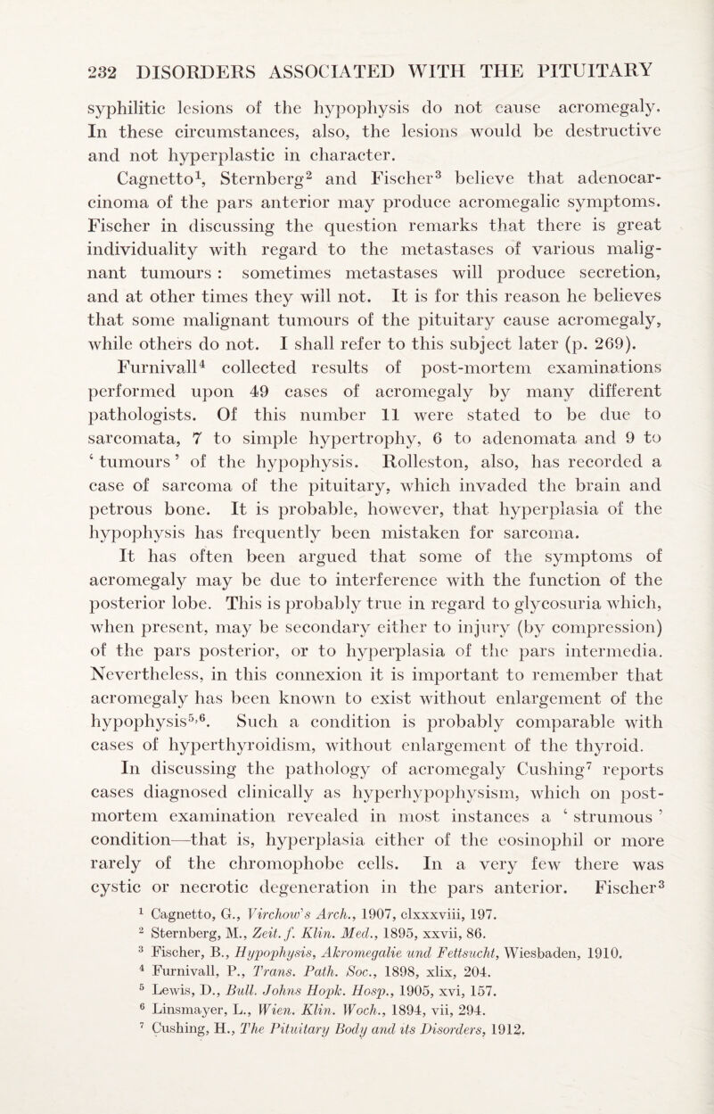 syphilitic lesions of the hypophysis do not cause aeromegaly. In these circumstances, also, the lesions would be destruetive and not hyperplastic in character. Cagnetto\ Sternberg^ and Fiseher^ believe that adenocar¬ cinoma of the pars anterior may produee acromegalic symptoms. Fischer in discussing the question remarks that there is great individuality with regard to the metastases of various malig¬ nant tumours : sometimes metastases will produce secretion, and at other times they will not. It is for this reason he believes that some malignant tumours of the pituitary cause aeromegaly, while others do not. I shall refer to this subject later (p. 269). FurnivalH collected results of post-mortem, examinations performed upon 49 cases of acromegaly by many different pathologists. Of this number 11 were stated to be due to sarcomata, 7 to simple hypertrophy, 6 to adenomata and 9 to ‘tumours’ of the hypophysis. Rolleston, also, has recorded a ease of sarcoma of the pituitary, which invaded the brain and petrous bone. It is probable, however, that hyperplasia of the hypophysis has frequently been mistaken for sarcoma. It has often been argued that some of the symptoms of acromegaly may be due to interferenee with the function of the posterior lobe. This is probably true in regard to glycosuria which, when present, may be secondary either to injury (by compression) of the pars posterior, or to hyperplasia of the pars intermedia. Nevertheless, in this connexion it is important to remember that aeromegaly has been known to exist without enlargement of the hypophysis^’®. Sueh a eondition is probably comparable with cases of hyperthyroidism, without enlargement of the thyroid. In diseussing the pathology of aeromegaly Cushing^ reports cases diagnosed elinieally as hyperhypophysism, whieh on post¬ mortem examination revealed in most instances a ‘ strumous ’ condition—that is, hyperplasia either of the eosinophil or more rarely of the chromophobe cells. In a very few there was cystic or necrotic degeneration in the pars anterior. Fischer^ ^ Cagnetto, G., Virchow's Arch., 1907, clxxxviii, 197. ^ Sternberg, M., Zeit.f. Klin. Med., 1895, xxvii, 86. ® Fischer, B., Hypophysis, Akromegalie und Fettsucht, Wiesbaden, 1910, ^ Furnivall, P., Trans. Path. Soc., 1898, xlix, 204. ® Lewis, D., Bull. Johns Hopk. Hosp., 1905, xvi, 157. ® Linsmayer, L., Wien. Klin. Woch., 1894, vii, 294. Cushing, H., The Pituitary Body and its Disorders, 1912.