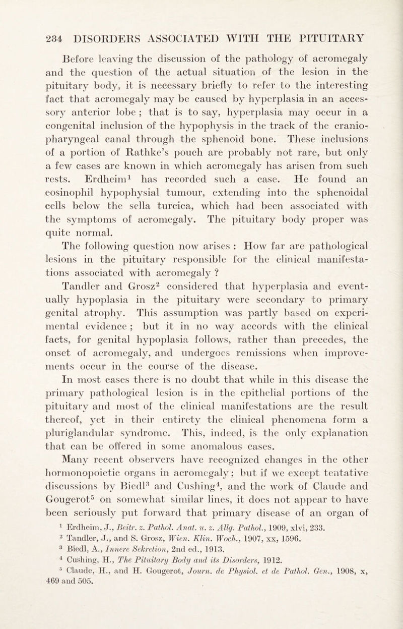 Before leaving the diseussion of the pathology of acromegaly and the question of the actual situation of the lesion in the pituitary body, it is necessary briefly to refer to the interesting fact that acromegaly may be caused by hyperplasia in an acces¬ sory anterior lobe ; that is to say, hyperplasia may occur in a congenital inclusion of the hypophysis in the track of the cranio- pharyngeal canal through the sphenoid bone. These inclusions of a portion of Rathke’s pouch are probably not rare, but only a few cases are known in which acromegaly has arisen from such rests. Erdheim^ has recorded such a case. He found an eosinophil hypophysial tumour, extending into the sphenoidal cells below the sella turcica, which had been associated with the symptoms of acromegaly. The pituitary body proper was quite normal. The following question now arises : How far are pathological lesions in the pituitary responsible for the clinical manifesta¬ tions associated with acromegaly ? Tandler and Grosz^ considered that hyperplasia and event¬ ually hypoplasia in the pituitary were secondary to primary genital atroph}^ This assumption was partly based on experi¬ mental evidence ; but it in no way accords with the clinical facts, for genital hypoplasia follows, rather than precedes, the onset of acromegaly, and undergoes remissions when improve¬ ments occur in the course of the disease. In most cases there is no doubt that while in this disease the primary pathological lesion is in the epithelial portions of the pituitary and most of the clinical manifestations are the result thereof, yet in their entirety the clinical phenomena form a pluriglandular syndrome. This, indeed, is the only explanation that can be offered in some anomalous cases. Many recent observers have recognized changes in the other hormonopoietic organs in acromegaly; but if we except tentative discussions by BiedU and Cushing^, and the work of Claude and Gougerot^ on somewhat similar lines, it does not appear to have been seriously put forward that primary disease of an organ of ^ Erdheim, J., Beitr. z. Pathol. Anat. u. z. Allg. Pathol., 1909, xlvi, 233. 2 Tandler, J., and S. Grosz, Wien. Klin. Woch., 1907, xx, 1596. ^ Biedl, A., Innere SeJeretion, 2nd ed., 1913. ^ Cushing, H., The Pituitary Body and its Disorders, 1912. ^ Claude, H., and H. Gougerot, Journ. de Physiol, et de Pathol. Gen., 1908, x, 469 and 505.