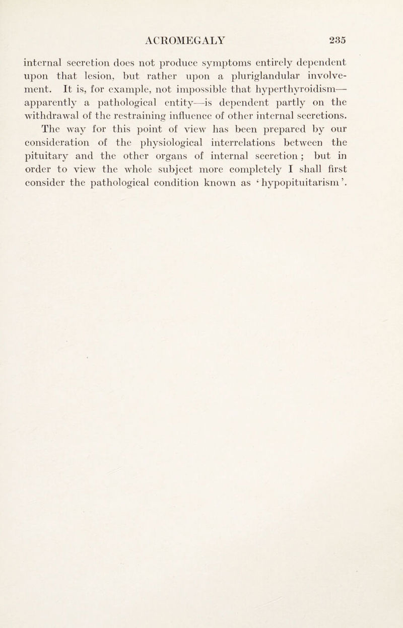 internal secretion does not produce symptoms entirely dependent upon that lesion, but rather upon a pluriglandular involve¬ ment. It is, for example, not impossible that hyperthyroidism— apparently a pathological entity^—is dependent partly on the withdrawal of the restraining influence of other internal secretions. The way for this point of view has been prepared by our consideration of the physiological interrelations between the pituitary and the other organs of internal secretion; but in order to view the whole subject more completely I shall first consider the pathological condition known as ‘hypopituitarism’.