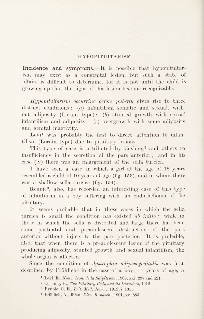 HYPOPITUITARISM Incidence and symptoms.—It is possible that hypopituitar¬ ism may exist as a eongenital lesion, but sueh a state of affairs is difficult to determine, for it is not until the child is growing up that the signs of this lesion become recognizable. Hypopituitarism occurring before j^uberty gives rise to three distinct conditions : {a) infantilism somatic and sexual, with¬ out adiposity (Lorain type) ; (b) stunted growth with sexual infantilism and adiposity ; (c) overgrowth with some adiposity and genital inactivity. Levi^ was probably the first to direct attention to infan¬ tilism (Lorain type) due to pituitary lesions. This type of case is attributed by Cushing^ and others to insufficiency in the secretion of the pars anterior ; and in his case (iv) there was an enlargement of the sella turcica. I have seen a case in which a girl at the age of 18 years resembled a child of 10 years of age (fig. 153), and in whom there was a shallow sella turcica (fig. 154). Rennie^, also, has recorded an interesting case of this type of infantilism in a boy suffering with an endothelioma of the pituitary. It seems probable that in those cases in which the sella turcica is small the condition has existed ab initio ; while in those in which the sella is distorted and large there has been some postnatal and preadolescent destruction of the pars anterior without injury to the })ars posterior. It is probable, also, that when there is a preadolescent lesion of the pituitary producing adiposity, stunted growth and sexual infantilism, the whole organ is affected. Since the condition of dystrophia adiposogenitalis was first described by Frohlich^ in the case of a boy, 14 years of age, a ^ Levi, E., Nouv. Icon, de la Salpetriere, 1908, xxi, 297 and 421. ^ Cushing, H., The Pituitary Body and its Disorders, 1912. ^ Rennie, G. E., Brit. Med. Journ., 1912, i, 1355. ^ Frolilich, A., Wien. Klin. Rundsch., 1901, xv, 883.