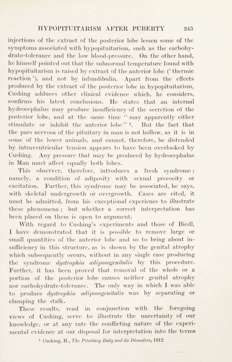 injections of the extract of the posterior lobe lessen some of the symptoms associated with hypopituitarism, such as the carbohy¬ drate-tolerance and the low blood-pressure. On the other hand, he himself pointed out that the subnormal temperature found with hypopituitarism is raised by extract of the anterior lobe (‘thermic reaction ’), and not by infundibulin. Apart from the effects produced by the extract of the posterior lobe in hypopituitarism, Cushing adduces other clinical evidence which, he considers, confirms his latest conclusions. He states that an internal hydrocephalus may produce insufficiency of the secretion of the posterior lobe, and at the same time “ may apparently either stimulate or inhibit the anterior lobe ’’ But the fact that the pars nervosa of the pituitary in man is not hollow, as it is in some of the lower animals, and cannot, therefore, be distended by intraventricular tension appears to have been overlooked by Cushing. Any pressure that may be produced by hydrocephalus in Man must affect equally both lobes. This observer, therefore, introduces a fresh syndrome : namely, a condition of adiposity with sexual precocity or excitation. Further, this syndrome may be associated, he says, with skeletal undergrowth or overgrowth. Cases are cited, it must be admitted, from his exceptional experience to illustrate these phenomena ; but whether a correct interpretation has been placed on them is open to argument. With regard to Cushing’s experiments and those of Biedl, I have demonstrated that it is possible to remove large or small quantities of the anterior lobe and so to bring about in¬ sufficiency in this structure, as is shown by the genital atrophy which subsequently occurs, without in any single case producing the syndrome dystrophia adiposogenitalis by this procedure. Further, it has been proved that removal of the whole or a portion of the posterior lobe causes neither genital atrophy nor carbohydrate-tolerance. The only way in which I w^as able to produce dystrophia, adiposogenitalis was by separating or clamping the stalk. These results, read in conjunction with the foregoing views of Cushing, serve to illustrate the uncertainty of our knowledge, or at any rate the conflicting nature of the experi¬ mental evidence at our disposal for interpretation into the terms