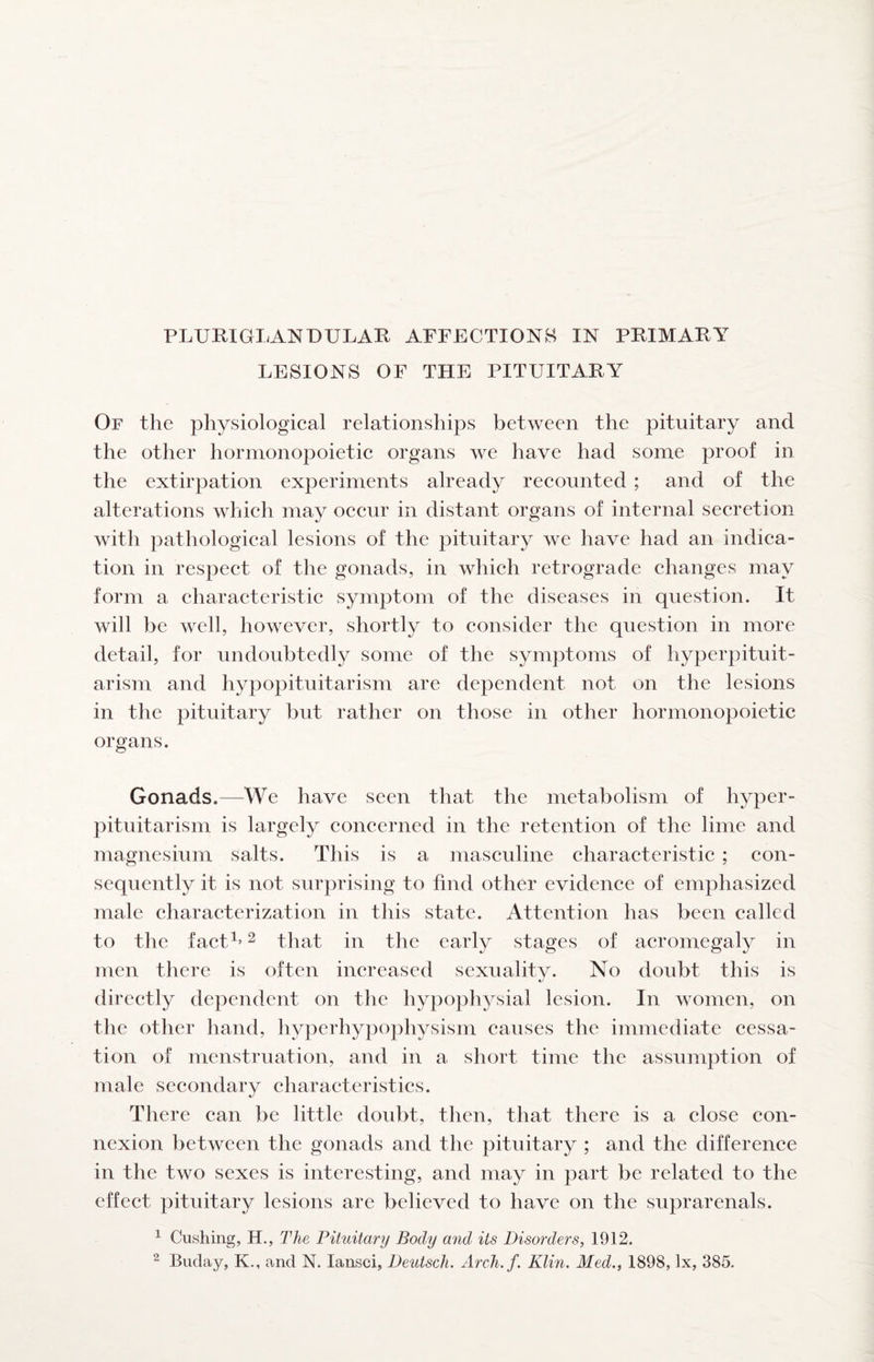 PLUKIGLANDULAR AFFECTIONS IN PRIMARY LESIONS OF THE PITUITARY Of the physiological relationships between the pituitary and the other hormonopoietic organs we have had some proof in the extirpation experiments already recounted ; and of the alterations which may occur in distant organs of internal secretion with pathological lesions of the pituitary we have had an indica¬ tion in respect of the gonads, in which retrograde changes may form a characteristic symptom of the diseases in question. It will be well, however, shortly to consider the question in more detail, for undoubtedly some of the symptoms of hyperpituit¬ arism and hypopituitarism are dependent not on the lesions in the pituitary but rather on those in other hormonopoietic organs. Gonads.—We have seen that the metabolism of hyper¬ pituitarism is largely concerned in the retention of the lime and magnesium salts. This is a masculine characteristic ; con¬ sequently it is not surprising to find other evidence of emphasized male characterization in this state. Attention has been called to the fact^’ ^ that in the early stages of acromegaly in men there is often increased sexuality. No doubt this is directly dependent on the hypophysial lesion. In women, on the other hand, hyperhypophysism causes the immediate cessa¬ tion of menstruation, and in a sliort time the assumption of male secondary characteristics. There can be little doubt, then, that there is a close con¬ nexion between the gonads and the pituitary ; and the difference in the two sexes is interesting, and may in part be related to the effect pituitary lesions are believed to have on the suprarenals. ^ Cushing, H., The Pituitary Body and its Disorders, 1912. 2 Buday, K., and N. lansci, Deutscli. Arcli.f. Klin. Med., 1898, lx, 385.
