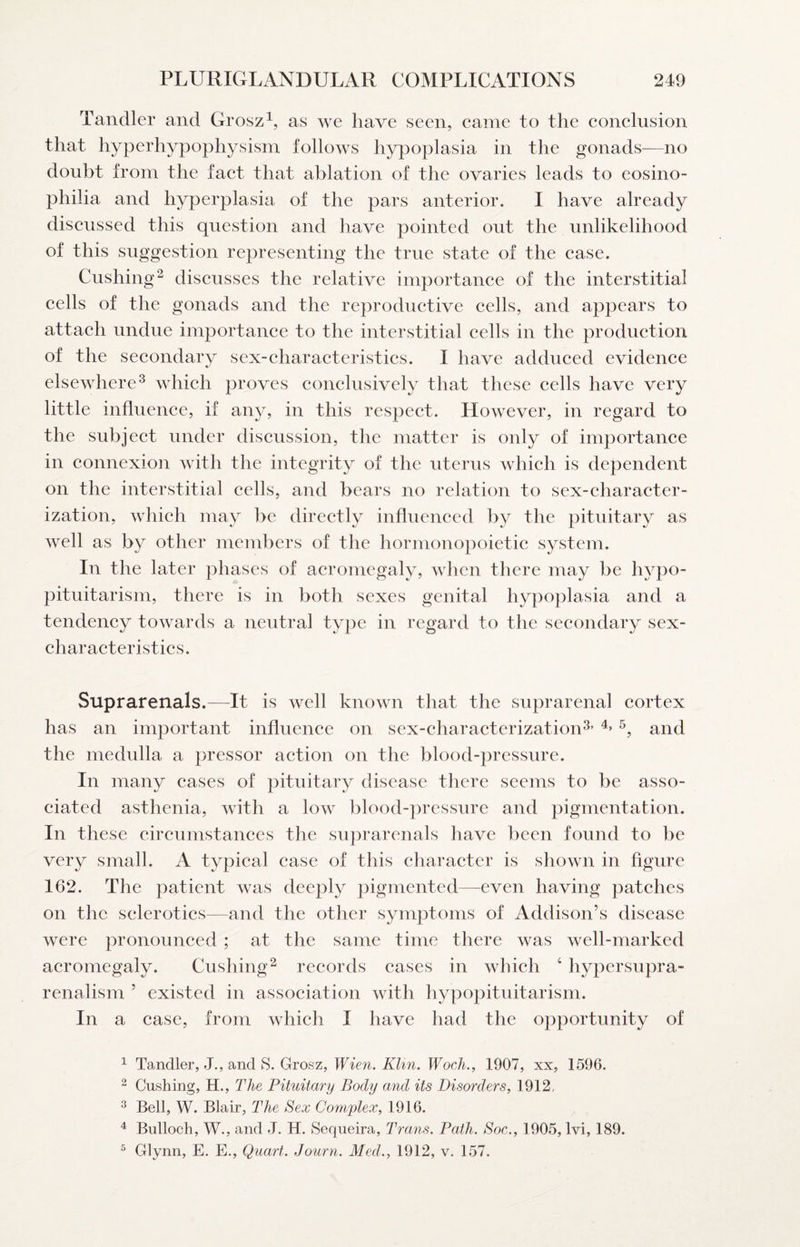 Tandler and Groszas we have seen, eame to the eonelusion that hyperhypophysism follows hypoplasia in the gonads—no doubt from the faet that ablation of the ovaries leads to eosino- philia and hyperplasia of the pars anterior. I have already discussed this question and have pointed out the unlikelihood of this suggestion representing the true state of the case. Cushing^ discusses the relative importance of the interstitial cells of the gonads and the reproductive cells, and appears to attach undue importance to the interstitial cells in the production of the secondary sex-characteristics. I have adduced evidence elsewhere^ which proves conclusively that these cells have very little influence, if any, in this respect. However, in regard to the subject under discussion, the matter is only of importance in connexion with the integrity of the uterus which is dependent on the interstitial cells, and bears no relation to sex-character¬ ization, which may be directly influenced by the pituitary as well as by other members of the hormonopoietic system. In the later phases of acromegaly, when there may be hypo¬ pituitarism, there is in both sexes genital hypoplasia and a tendency towards a neutral type in regard to the secondary sex- characteristics. Suprarenals.—It is well known that the suprarenal cortex has an important influence on sex-characterization^’ and the medulla a pressor action on the blood-pressure. In many cases of pituitary disease there seems to be asso¬ ciated asthenia, with a low blood-pressure and pigmentation. In these circumstances the suprarenals have been found to be very small. A typical case of this character is shown in figure 162. The patient was deeply pigmented—even having patches on the sclerotics—and the other symptoms of Addison’s disease were pronounced ; at the same time there was well-marked acromegaly. Cushing^ records cases in which ‘ hypersupra- renalism ’ existed in association with hypopituitarism. In a case, from which I have had the opportunity of ^ Ta.ndler, J., and S- Grosz, Wien. KUn. Wocli., 1907, xx, 1596. ^ Cushing, H., The Pituitary Body and its Disorders, 1912. ^ Bell, W. Blair, The Sex Co7nplex, 1916. ^ Bulloch, W., and J. H. Sequeira, Trans. Path. Soc., 1905, Ivi, 189. ^ Glynn, E. E., Quart. Journ. Med., 1912, v. 157.