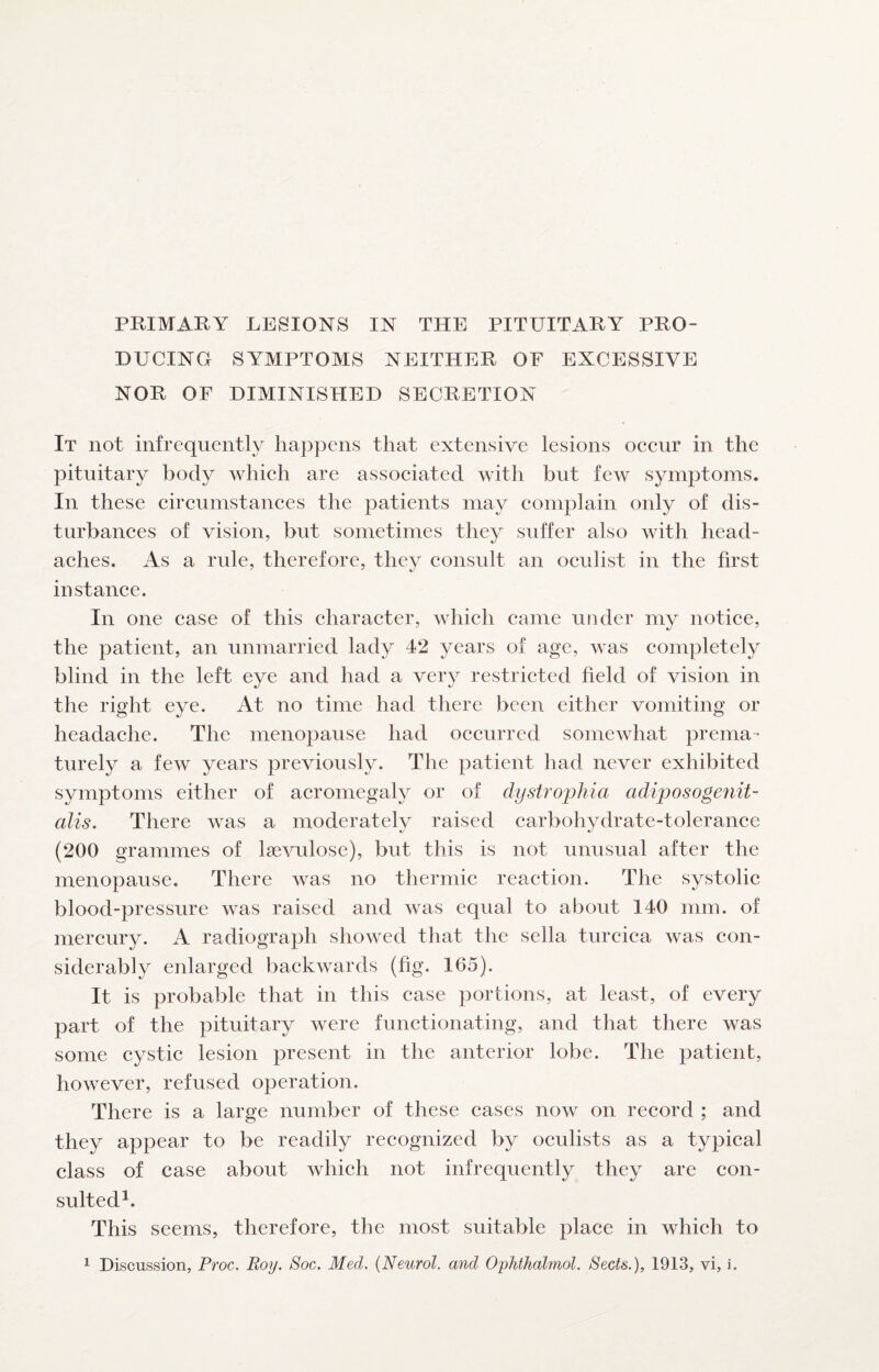 PRIMARY LESIONS IN THE PITUITARY PRO¬ DUCING SYMPTOMS NEITHER OF EXCESSIVE NOR OF DIMINISHED SECRETION It not infrequently happens that extensive lesions occur in the pituitary body which are associated with but few symptoms. In these circumstances the patients may complain only of dis¬ turbances of vision, but sometimes they suffer also with head¬ aches. As a rule, therefore, they consult an oculist in the first instance. In one case of this character, which came under my notice, the patient, an unmarried lady 42 years of age, was completely blind in the left eye and had a very restricted field of vision in the right eye. At no time had there been either vomiting or headache. The menopause had occurred somewhat prema¬ turely a few years previously. The patient had never exhibited symptoms either of acromegaly or of dystrophia adiposogenit- alis. There was a moderately raised carbohydrate-tolerance (200 grammes of Isevulose), but this is not unusual after the menopause. There was no thermic reaction. The systolic blood-pressure was raised and was equal to about 140 mm. of mercury. A radiograph showed that the sella turcica was con¬ siderably enlarged backwards (fig. 165). It is probable that in this case portions, at least, of every part of the pituitary were functionating, and that there was some cystic lesion present in the anterior lobe. The patient, however, refused operation. There is a large number of these cases now on record ; and they appear to be readily recognized by oculists as a typical class of case about which not infrequently they are con¬ sulted^. This seems, therefore, the most suitable place in which to 1 Discussion, Proc. Roy. Soc. Med. {Neurol, and Oyhihalmol. Sects.), 1913, vi, i.
