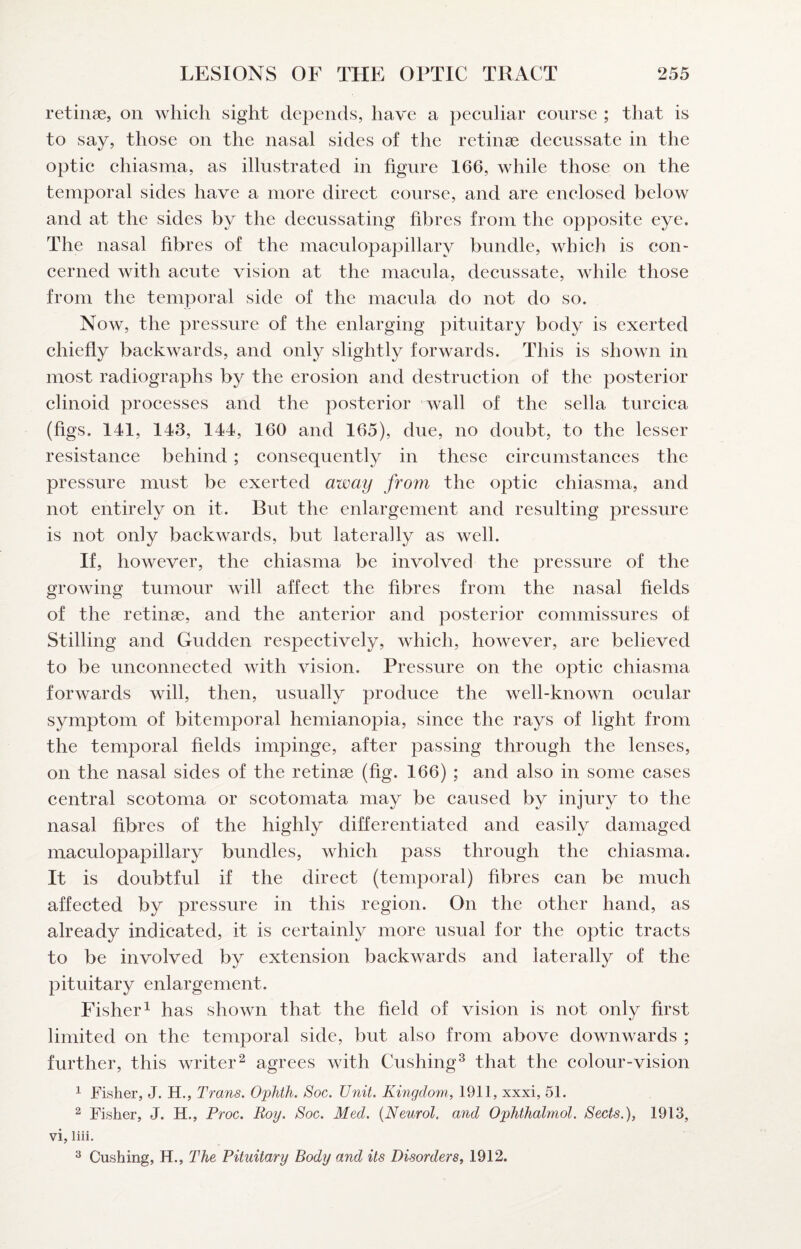 retinae, on which sight depends, have a peculiar course ; that is to say, those on the nasal sides of the retinae decussate in the optic chiasma, as illustrated in figure 166, while those on the temporal sides have a more direct course, and are enclosed below and at the sides by the decussating hbres from the opposite eye. The nasal fibres of the maculopapillary bundle, which is con¬ cerned with acute vision at the macula, decussate, while those from the temporal side of the macida do not do so. Now, the pressure of the enlarging pituitary body is exerted chiefly backwards, and only slightly forwards. This is shown in most radiographs by the erosion and destruction of the posterior clinoid processes and the posterior wall of the sella turcica (figs. 141, 143, 144, 160 and 165), due, no doubt, to the lesser resistance behind; consequently in these circumstances the pressure must be exerted away from the optic chiasma, and not entirely on it. But the enlargement and resulting pressure is not only backwards, but laterally as well. If, however, the chiasma be involved the pressure of the growing tumour will affect the fibres from the nasal fields of the retinae, and the anterior and posterior commissures of Stilling and Gudden respectively, which, however, are believed to be unconnected with vision. Pressure on the optic chiasma forwards will, then, usually produce the well-known ocular symptom of bitemporal hemianopia, since the rays of light from the temporal fields impinge, after passing through the lenses, on the nasal sides of the retinae (fig. 166) ; and also in some cases central scotoma or scotomata may be caused by injury to the nasal fibres of the highly differentiated and easily damaged maculopapillary bundles, which pass through the chiasma. It is doubtful if the direct (temporal) fibres can be much affected by pressure in this region. On the other hand, as already indicated, it is certainly more usual for the optic tracts to be involved by extension backwards and laterally of the pituitary enlargement. Fisher 1 has shown that the field of vision is not only first limited on the temporal side, but also from above downwards ; further, this writer^ agrees with Cushing^ that the colour-vision ^ Fisher, J. H., Trans. Ophth. Soc. Unit. Kingdom, 1911, xxxi, 51. ^ Fisher, J. H., Proc. Roy. Soc. Med. {Neurol, and Ophthalmol. Sects.), 1913, vi, liii. ^ Cushing, H., The Pituitary Body and its Disorders, 1912.