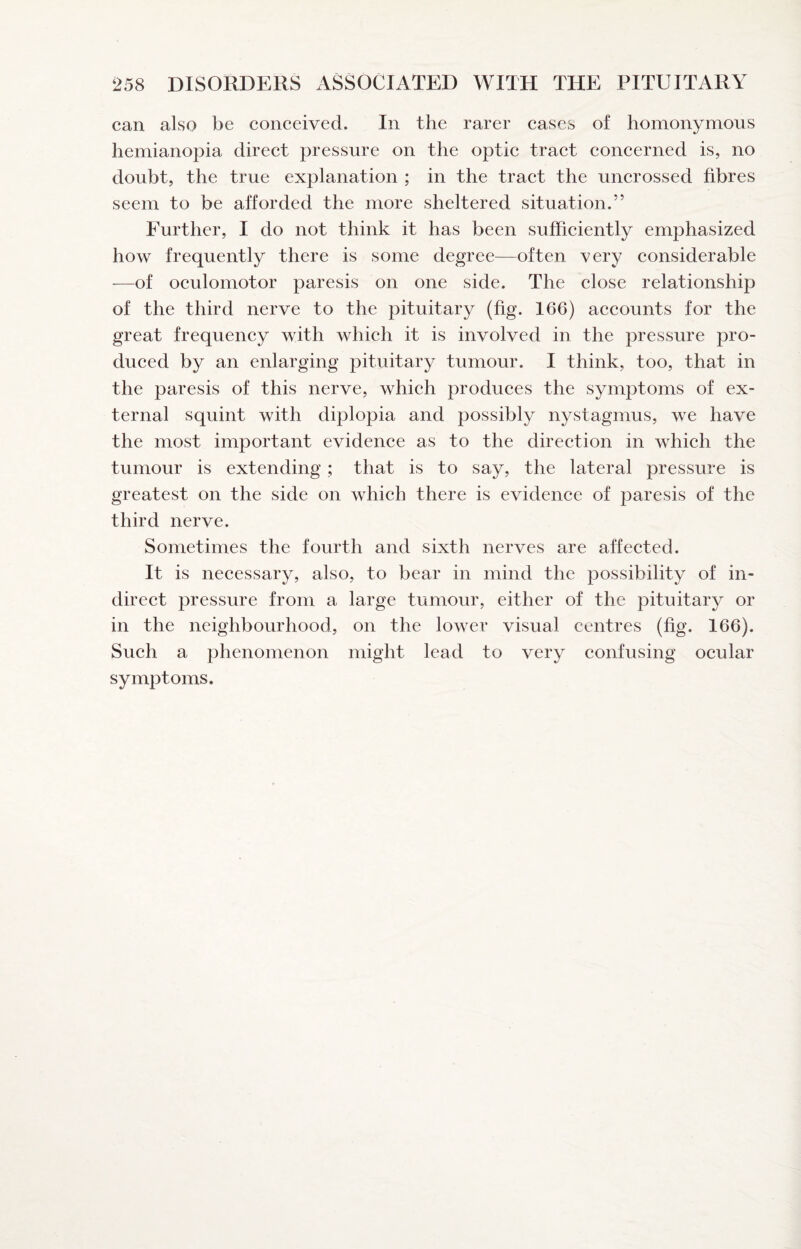can also be conceived. In the rarer cases of homonymous hemianopia direct pressure on the optic tract concerned is, no doubt, the true explanation ; in the tract the uncrossed fibres seem to be afforded the more sheltered situation.” Further, I do not think it has been suffieiently emphasized how frequently there is some degree—often very considerable —of oeulomotor paresis on one side. The close relationship of the third nerve to the pituitary (fig. 166) aeeounts for the great frequeney with whieh it is involved in the pressure pro- dueed by an enlarging pituitary tumour. I think, too, that in the paresis of this nerve, whieh produces the symptoms of ex¬ ternal squint with diplopia and possibly nystagmus, we have the most important evidence as to the direetion in which the tumour is extending; that is to say, the lateral pressure is greatest on the side on which there is evidence of paresis of the third nerve. Sometimes the fourth and sixth nerves are affected. It is necessary, also, to bear in mind the possibility of in- direet pressure from a large tumour, either of the pituitary or in the neighbourhood, on the lower visual centres (fig. 166). Such a phenomenon might lead to very confusing ocular symptoms.
