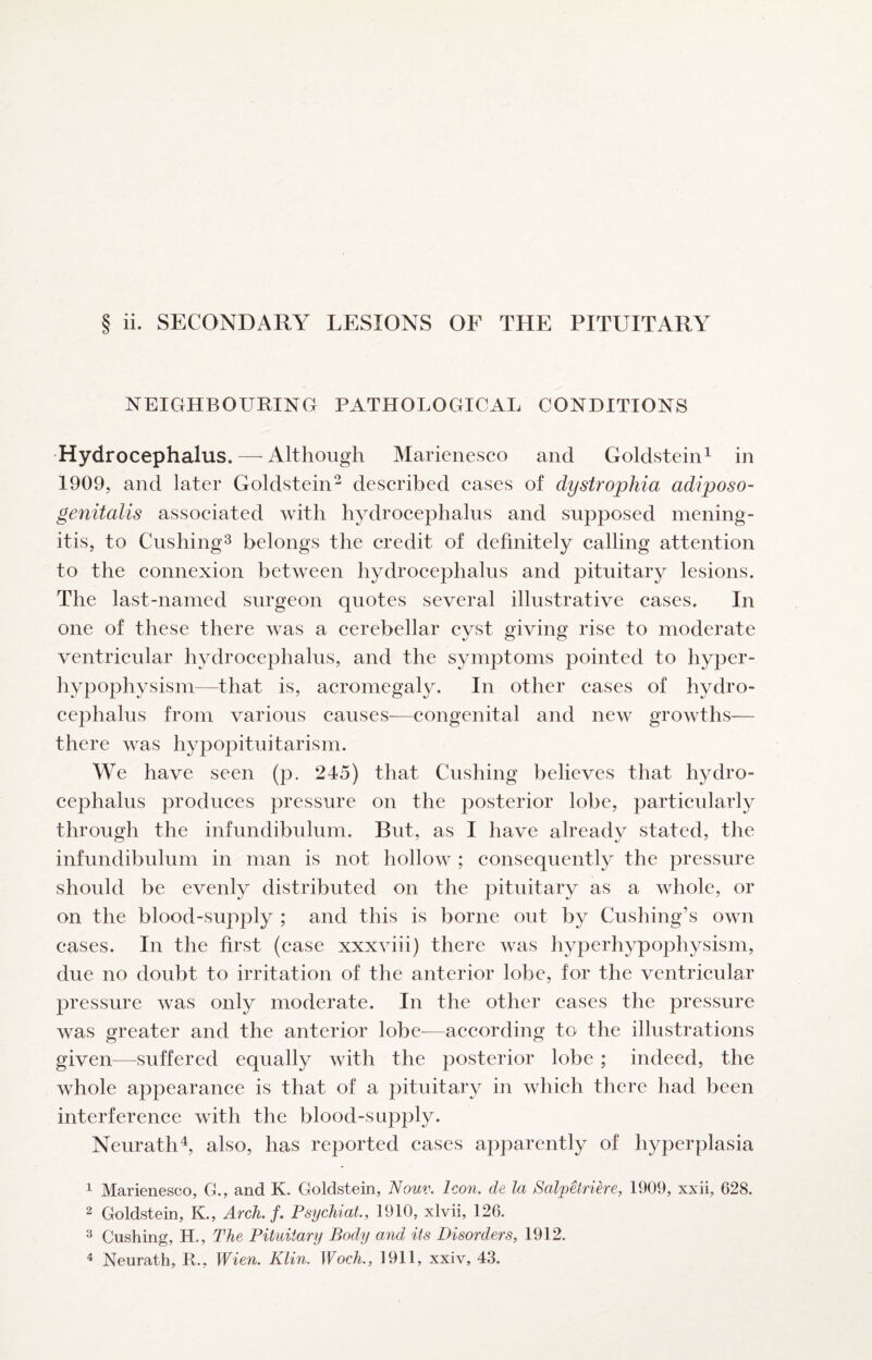 NEIGHBOURING PATHOLOGICAL CONDITIONS Hydrocephalus.—^ Although Marienesco and Goldstein^ in 1909, and later Goldstein- described cases of dystrophia adiposo- genitalis associated with hydrocephalus and supposed mening¬ itis, to CushingS belongs the credit of definitely calling attention to the connexion between hydrocephalus and pituitary lesions. The last-named surgeon quotes several illustrative cases. In one of these there was a cerebellar cyst giving rise to moderate ventricular hydrocephalus, and the symptoms pointed to hyper- hypophysism—that is, acromegaly. In other cases of hydro¬ cephalus from various causes—congenital and new growths— there was hypopituitarism. We have seen (p. 245) that Cushing believes that hydro¬ cephalus produces pressure on the posterior lobe, particularly through the infundibulum. But, as I have already stated, the infundibulum in man is not hollow ; consequently the pressure should be evenly distributed on the pituitary as a whole, or on the blood-supply ; and this is borne out by Cushing’s own cases. In the first (case xxxviii) there was hyperhypophysism, due no doubt to irritation of the anterior lobe, for the ventricular pressure was only moderate. In the other cases the pressure was greater and the anterior lobe—according to the illustrations given—suffered equally with the posterior lobe; indeed, the whole appearance is that of a pituitary in which there had been interference with the blood-supply. Neurath^, also, has reported cases apparently of hyperplasia 1 Marienesco, G., and K. Goldstein, Nouv. Icon, de la Salpetrihe, 1909, xxii, 628. 2 Goldstein, K., Arch, f, Psychiat., 1910, xlvii, 126. ^ Cushing, H., The Pituitary Body and its Disorders, 1912. ^ Neurath, R., Wien. Klin. Woch., 1911, xxiv, 43.