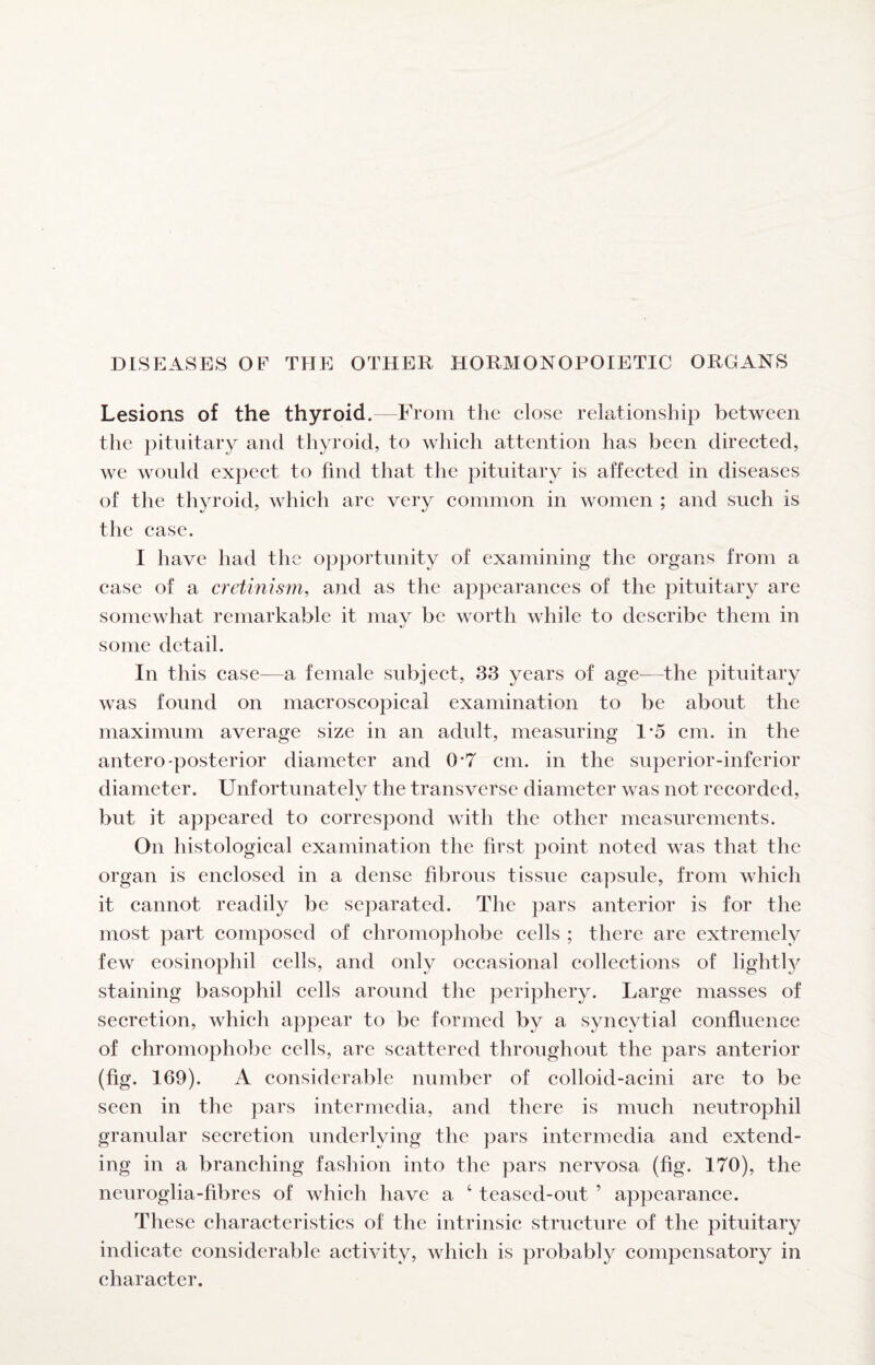 DISEASES OF THE OTHER HORMONOPOIETIC ORGANS Lesions of the thyroid.—From the close relationship between the pituitary and thyroid, to which attention has been directed, we would expect to find that the pituitary is affected in diseases of the thyroid, which arc very common in women ; and such is the case. I have had the opportunity of examining the organs from a case of a cretinism^ and as the appearances of the pituitary are somewhat remarkable it may be worth while to describe them in some detail. In this case—a female subject, 33 years of age--the pituitary was found on macroscopical examination to be about the maximum average size in an adult, measuring 1*5 cm. in the antero-posterior diameter and 0*7 cm. in the superior-inferior diameter. Unfortunately the transverse diameter was not recorded, but it appeared to correspond with the other measurements. On histological examination the first point noted was that the organ is enclosed in a dense fibrous tissue capsule, from which it cannot readily be separated. The pars anterior is for the most part composed of chromophobe cells ; there are extremely few eosinophil cells, and only occasional collections of lightly staining basophil cells around the periphery. Large masses of secretion, which appear to be formed by a syncytial confluence of chromophobe cells, are scattered throughout the pars anterior (fig. 169). A considerable number of colloid-acini are to be seen in the pars intermedia, and there is much neutrophil granular secretion underlying the pars intermedia and extend¬ ing in a branching fashion into the pars nervosa (fig. 170), the neuroglia-fibres of which have a ‘ teased-out ’ appearance. These characteristics of the intrinsic structure of the pituitary indicate considerable activity, which is probably compensatory in character.