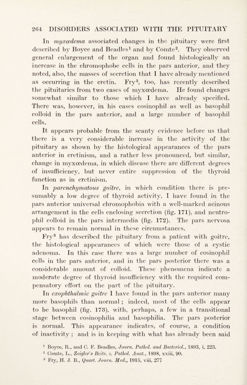 In myxcedema associated changes in the pituitary were first described by Boyce and Beadles^ and by ComteThey observed general enlargement of the organ and found histologically an increase in the chromophobe cells in the pars anterior, and they noted, also, the masses of secretion that I have already mentioned as occurring in the cretin. Fry^, too, has recently described the pituitaries from two cases of myxoedema. He found changes somewhat similar to those which I have already specified. There was, however, in his eases eosinophil as well as basophil colloid in the pars anterior, and a large number of basophil cells. It appears probable from the scanty evidence before us that there is a very considerable increase in the activity of the pituitary as shown by the histological appearances of the pars anterior in cretinism, and a rather less pronounced, but similar, change in myxoedema, in which disease there are different degrees of insufficiency, but never entire suppression of the thyroid function as in cretinism. In parenchymatous goitre, in which condition there is pre¬ sumably a low degree of thyroid activity, I have found in the pars anterior universal chromophobia with a well-marked acinous arrangement in the cells enclosing secretion (fig. 171), and neutro¬ phil colloid in the pars intermedia (fig. 172). The pars nervosa appears to remain normal in these cireumstances. Fry^ has described the pituitary from a patient with goitre, the histological appearances of which were those of a eystic adenoma. In this case there was a large number of eosinophil cells in the pars anterior, and in the pars posterior there was a considerable amount of colloid. These phenomena indicate a moderate degree of thyroid insufficiency with the required com¬ pensatory effort on the part of the pituitary. In exophthalmic goitre I have found in the pars anterior many more basophils than normal ; indeed, most of the cells appear to be basophil (fig. 173), with, perhaps, a few in a transitional stage between eosinophilia and basophilia. The pars posterior is normal. This appearanee indicates, of course, a eondition of inactivity ; and is in keeping with what has already been said ^ Boyce, R., and C. F. Beadles, Journ. Pathol, and BacterioL, 1893, i, 223. ^ Comte, L., Zeigler's Beitr. z. Pathol. Anat., 1898, xxiii, 90. ^ Fry, H. J. B., Quart. Journ. Med., 1915, viii, 277