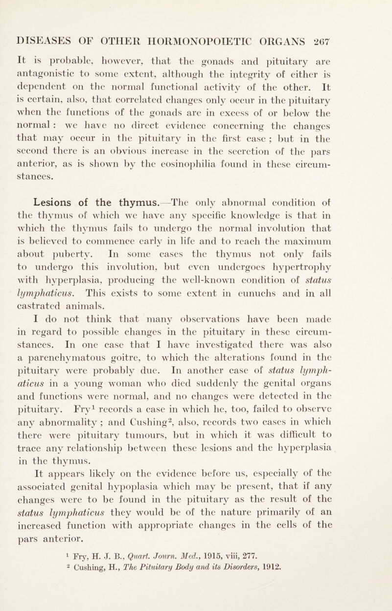 It is probable, however, that the gonads and pituitary are antagonistic to some extent, although the integrity of either is dependent on the normal functional activity of the other. It is certain, also, that correlated changes only occur in the pituitary when the functions of the gonads are in excess of or below the normal : we have no direct evidence concerning the changes that may occur in the pituitary in the first case ; but in the second there is an obvious increase in the secretion of the pars anterior, as is shown by the eosinophilia found in these circum¬ stances. Lesions of the thymus.—^The only abnormal condition of the thymus of which we have any specific knowledge is that in which the thymus fails to undergo the normal involution that is believed to commence carlv in life and to reach the maximum about puberty. In some cases the thymus not only fails to undergo this involution, but even undergoes hypertrophy with hyper])lasia, producing the well-known condition of status lymphaticus. This exists to some extent in eunuchs and in all castrated animals. I do not think that many observations have been made in regard to possible changes in the pituitary in these circum¬ stances. In one case that I have investigated there was also a parenchymatous goitre, to which the alterations found in the pituitary were probably due. In another case of status lymjjh- aticus in a young woman who died suddenly the genital organs and functions were normal, and no changes were detected in the pituitary. Fry^ records a case in which he, too, failed to observe any abnormality ; and Cushing^, also, records two cases in which there were pituitary tumours, but in which it was difficult to trace any relationship between these lesions and the hyperplasia in the thymus. It appears likely on the evidence before us, especially of the associated genital hypoplasia which may be present, that if any changes were to be found in the pituitary as the result of the status lymphaticus they would be of the nature primarily of an increased function with appropriate changes in the cells of the pars anterior. ^ Fry, H. J. B., Quart. Journ. Med., 1915, viii, 277. ^ Cushing, H., The Pituitary Body and its Disorders, 1912.