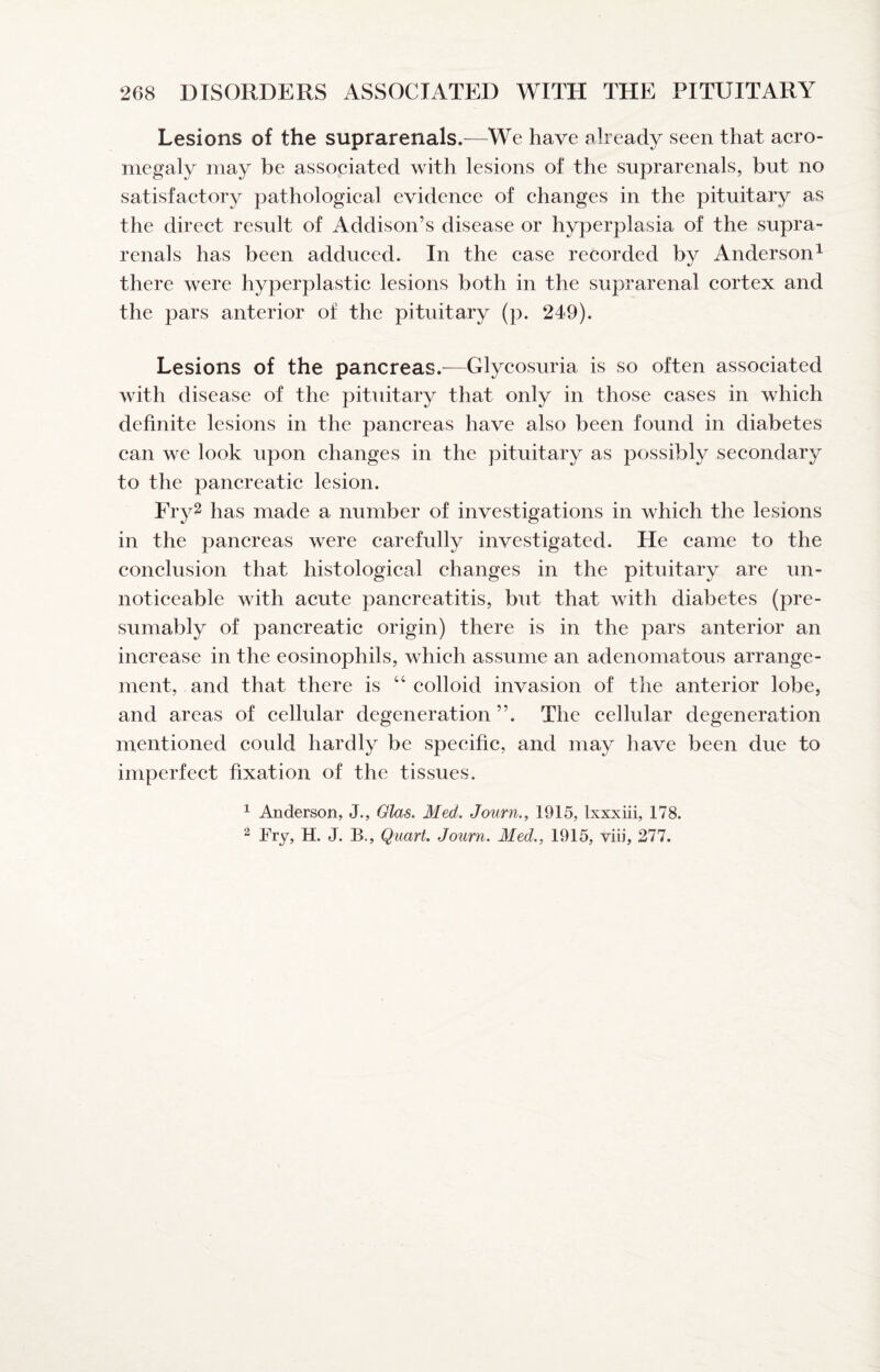 Lesions of the suprarenals.—We have already seen that aero- megaly may be assoeiated with lesions of the suprarenals, but no satisfaetory pathologieal evidenee of ehanges in the pituitary as the direet result of Addison’s disease or hyperplasia of the supra¬ renals has been addueed. In the ease recorded by Anderson^ there were hyperplastic lesions both in the suprarenal cortex and the pars anterior of the pituitary (p. 249). Lesions of the pancreas.—Glycosuria is so often associated with disease of the pituitary that only in those cases in which definite lesions in the pancreas have also been found in diabetes can we look upon changes in the pituitary as possibly secondary to the pancreatic lesion. Fry2 has made a number of investigations in which the lesions in the pancreas were carefully investigated. He came to the conclusion that histological changes in the pituitary are un- noticeable with acute pancreatitis, but that with diabetes (pre¬ sumably of pancreatic origin) there is in the pars anterior an increase in the eosinophils, which assume an adenomatous arrange¬ ment, and that there is “ colloid invasion of the anterior lobe, and areas of cellular degeneration ”. The cellular degeneration mentioned could hardly be specific, and may liave been due to imperfect fixation of the tissues. ^ Anderson, J., Glas. Med. Journ., 1915, Ixxxiii, 178. 2 Fry, H. J. B., Quart. Journ. Med., 1915, viii, 277.