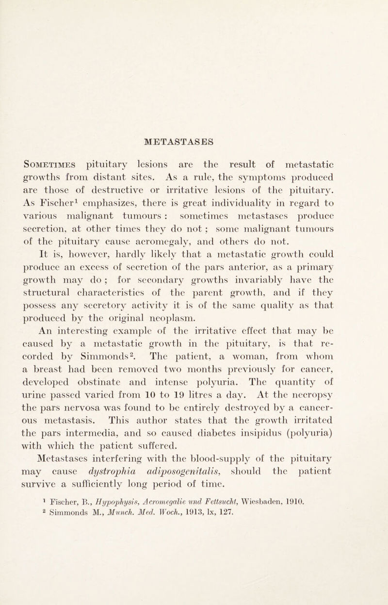 METASTASES Sometimes pituitary lesions are the result of metastatic growths from distant sites. As a rule, the symptoms produced are those of destructive or irritative lesions of the pituitary. As Fischer^ emphasizes, there is great individuality in regard to various malignant tumours : sometimes metastases produce secretion, at other times they do not ; some malignant tumours of the pituitary cause acromegaly, and others do not. It is, however, hardly likely that a metastatic growth could produce an excess of secretion of the pars anterior, as a primary growth may do ; for secondary growths invariably have the structural characteristics of the parent growth, and if they possess any secretory activity it is of the same quality as that produced by the original neoplasm. An interesting example of the irritative effect that may be caused by a metastatic growth in the pituitary, is that re¬ corded by Simmonds^. The patient, a woman, from whom a breast had been removed two months previously for cancer, developed obstinate and intense polyuria. The quantity of urine passed varied from 10 to 19 litres a day. At the necropsy the pars nervosa was found to be entirely destroyed by a cancer¬ ous metastasis. This author states that the growth irritated the pars intermedia, and so caused diabetes insipidus (polyuria) with which the patient suffered. Metastases interfering with the blood-supply of the pituitary may cause dystrophia adiposogenitalis, should the patient survive a sufficiently long period of time. ^ Fischer, B., Hypophysis, Acromegalie und Fettsucht, Wiesbaden, 1910. ^ Simmonds M., Munch. Med. Woch., 1913, lx, 127.