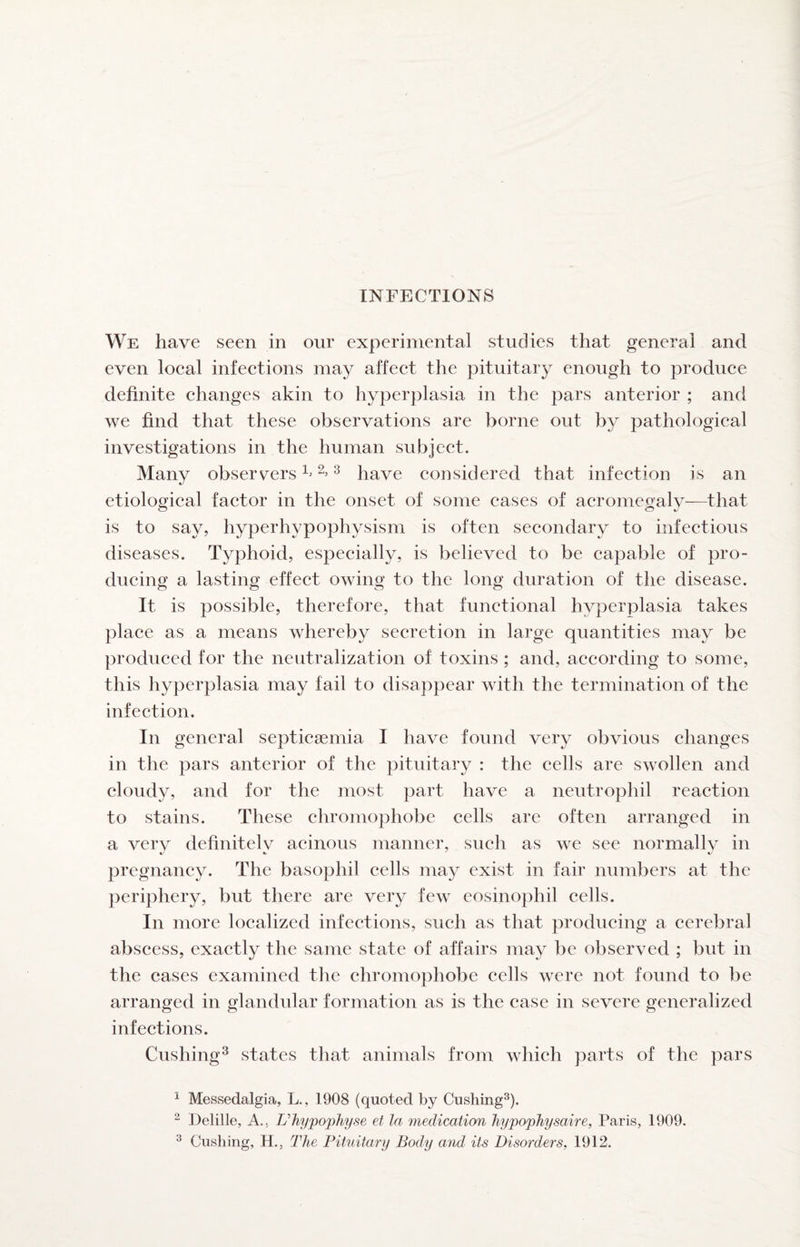 We have seen in our experimental studies that general and even loeal infeetions may affeet the pituitary enough to produce definite changes akin to hyperplasia in the pars anterior ; and we find that these observations are borne out by pathological investigations in the human subject. Many observers 12,3 p^ve considered that infection is an etiological factor in the onset of some cases of acromegaly—that is to say, hyperhypophysism is often secondary to infectious diseases. Typhoid, especially, is believed to be capable of pro¬ ducing a lasting effect owing to the long duration of the disease. It is possible, therefore, that functional hyperplasia takes place as a means whereby secretion in large quantities may be produced for the neutralization of toxins ; and, according to some, this hyperplasia may fail to disappear with the termination of the infection. In general septicaemia I have found very obvious changes in the pars anterior of the pituitary : the cells are swollen and cloudy, and for the most part have a neutrophil reaction to stains. These chromophobe cells are often arranged in a very definitely acinous manner, such as we see normally in pregnancy. The basophil cells may exist in fair numbers at the periphery, but there are very few eosinophil cells. In more localized infections, such as that producing a cerebral abscess, exactly the same state of affairs may be observed ; but in the cases examined the chromophobe cells were not found to be arranged in glandular formation as is the case in severe generalized infections. Cushing^ states that animals from which parts of the pars ^ Messedalgia, L., 1908 (quoted by Cushing^). “ Delille, A.. Uhypophyse ef la medication hypophysaire, Paris, 1909. ^ Cushing, H., The Pituitary Body and its Disorders, 1912.