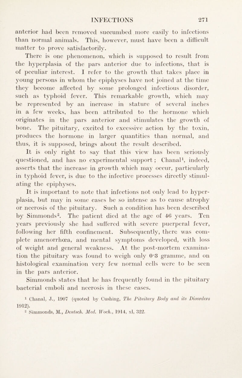anterior had been removed succumbed more easily to infections than normal animals. This, however, must have been a difficult matter to prove satisfactorily. There is one phenomenon, which is supposed to result from the hyperplasia of the pars anterior due to infections, that is of peculiar interest. I refer to the growth that takes place in young persons in whom the epiphyses have not joined at the time they become affected by some prolonged infectious disorder, such as typhoid fever. This remarkable growth, which may be represented by an increase in stature of several inches in a few weeks, has been attributed to the hormone which originates in the pars anterior and stimulates the growth of bone. The pituitary, excited to excessive action by the toxin, produces the hormone in larger quantities than normal, and thus, it is supposed, brings about the result described. It is only right to say that this view has been seriously questioned, and has no experimental support; ClianaF, indeed, asserts that the increase in growth which may occur, particularly in typhoid fever, is due to the infective processes directly stimul¬ ating the epiphyses. It is important to note that infections not only lead to hyper¬ plasia, but may in some cases be so intense as to cause atrophy or necrosis of the pituitary. Such a condition has been described by Simmonds^. The patient died at the age of 46 years. Ten years previously she had suffered with severe puerperal fever, following her fifth confinement. Subsequently, there was com¬ plete amenorrhoea, and mental symptoms developed, with loss of weight and general weakness. At the post-mortem examina¬ tion the pituitary was found to weigh only 0*3 gramme, and on histological examination very few normal cells were to be seen in the pars anterior. Simmonds states that he has frequently found in the pituitary bacterial emboli and necrosis in these cases. 1 Chanal, J., 1907 (quoted by Cushing, The Pituitary Body and its Disorders 1912). 2 Simmonds, M., Deutsch. Med. Woch., 1914, xl, 322.