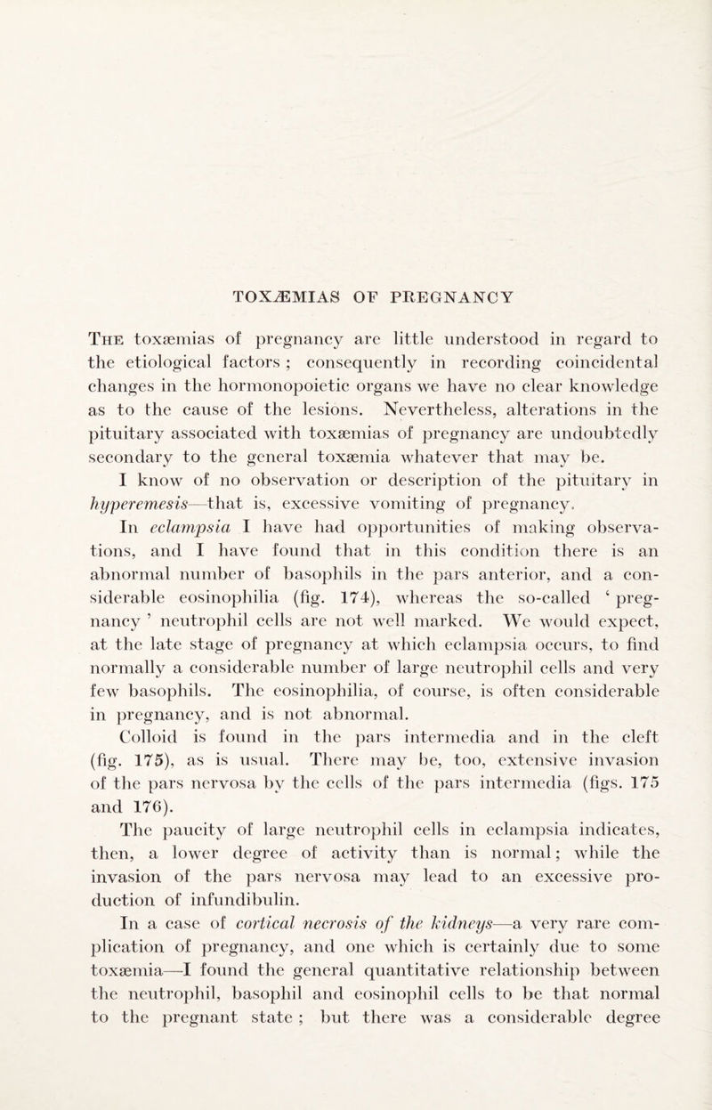 The toxaemias of pregnancy are little understood in regard to the etiological factors ; consequently in recording coincidental changes in the hormonopoietic organs we have no clear knowledge as to the cause of the lesions. Nevertheless, alterations in the pituitary associated with toxaemias of pregnancy are undoubtedly secondary to the general toxaemia whatever that may be. I know of no observation or description of the pituitary in hyperemesis—that is, excessive vomiting of pregnancy. In eclampsia I have had opportunities of making observa¬ tions, and I have found that in this condition there is an abnormal number of basophils in the pars anterior, and a con¬ siderable eosinophilia (fig. 174), whereas the so-called ‘ preg¬ nancy ’ neutrophil cells are not well marked. We would expect, at the late stage of pregnancy at which eclampsia occurs, to find normally a considerable number of large neutrophil cells and very few basophils. The eosinophilia, of course, is often considerable in pregnancy, and is not abnormal. Colloid is found in the pars intermedia and in the cleft (fig. 175), as is usual. There may be, too, extensive invasion of the pars nervosa by the cells of the pars intermedia (figs. 175 and 176). The paucity of large neutrophil cells in eclampsia indicates, then, a lower degree of activity than is normal; while the invasion of the pars nervosa may lead to an excessive pro¬ duction of infundibulin. In a case of cortical necrosis of the kidneys—a very rare com¬ plication of pregnancy, and one which is certainly due to some toxaemia—I found the general quantitative relationship between the neutrophil, basophil and eosinophil cells to be that normal to the pregnant state ; but there was a considerable degree