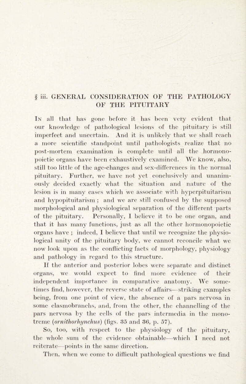 § iii. GENERAL CONSIDERATION OF THE PATHOLOGY OF THE PITUITARY In all that has gone before it has been very evident that our knowledge of pathologieal lesions of the pituitary is still imperfeet and uneertain. And it is unlikely that we shall reaeh a more seientifie standpoint until pathologists realize that no post-mortem examination is eomplete until all the hormono- poietie organs have been exhaustively examined. We know, also, still too little of the age-changes and sex-differences in the normal pituitary. Further, we have not yet conclusively and unanim¬ ously decided exactly what the situation and nature of the lesion is in many cases which we associate with hyperpituitarism and hypopituitarism ; and we are still confused by the supposed morphological and physiological separation of the different parts of the pituitary. Personally, I believe it to be one organ, and that it has many functions, just as all the other hormonopoietic organs have ; indeed, I believe that until we recognize the physio¬ logical unity of the pituitary body, we cannot reconcile what we now look upon as the conflicting facts of morphology, physiology and pathology in regard to this structure. If the anterior and posterior lobes were separate and distinct organs, we would expect to find more evidence of their independent importance in comparative anatomy. We some¬ times find, however, the reverse state of affairs—striking examples being, from one point of view, the absence of a pars nervosa in some elasmobranchs, and, from the other, the channelling of the pars nervosa by the cells of the pars intermedia in the mono- treme (ornithorhynchus) (figs. 35 and 36, p. 57). So, too, with respect to the physiology of the pituitary, the whole sum of the evidence obtainable—which I need not reiterate—points in the same direction. Then, when we come to difficult pathological questions we find