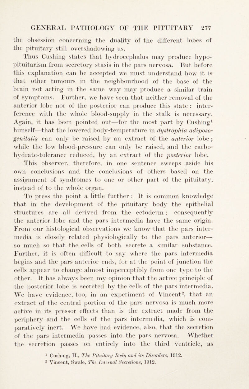 the obsession eoneerning the duality of the different lobes of the pituitary still overshadowing us. Thus Cushing states that hydroeephalus may produee hypo¬ pituitarism from seeretory stasis in the pars nervosa. But before this explanation ean be aecepted we must understand how it is that other tumours in the neighbourhood of the base of the brain not aeting in the same way may produee a similar train of symptoms. Further, we have seen that neither removal of the anterior lobe nor of the posterior can produce this state : inter¬ ference with the whole blood-supply in the stalk is necessary. Again, it has been pointed out^—for the most part by Cushing^ himself—that the lowered body-temperature in dystrophia adiposo- genitalis can only be raised by an extract of the anterior lobe ; while the low blood-pressure can only be raised, and the carbo¬ hydrate-tolerance reduced, by an extract of the posterior lobe. This observer, therefore, in one sentence sweeps aside his own conclusions and the conclusions of others based on the assignment of syndromes to one or other part of the pituitary, instead of to the whole organ. To press the point a little further : It is common knowledge that in the development of the pituitary body the epithelial structures are all derived from the ectoderm; consequently the anterior lobe and the pars intermedia have the same origin. From our histological observations we know that the pars inter¬ media is closely related physiologically to the pars anterior— so much so that the cells of both secrete a similar substance. Further, it is often difficult to say where the pars intermedia begins and the pars anterior ends, for at the point of junction the cells appear to change almost imperceptibly from one type to the other. It has always been my opinion that the active principle of the posterior lobe is secreted by the cells of the pars intermedia. We have evidence, too, in an experiment of Vincent^, that an extract of the central portion of the pars nervosa is much more active in its pressor effects than is the extract made from the periphery and the cells of the pars intermedia, which is com¬ paratively inert. We have had evidence, also, that the secretion of the pars intermedia passes into the pars nervosa. Whether the secretion passes on entirely into the third ventricle, as ^ Cushing, H., The Pituitary Body and its Disorders, 1912. 2 Vincent, Swale, The Internal Secretions, 1912.