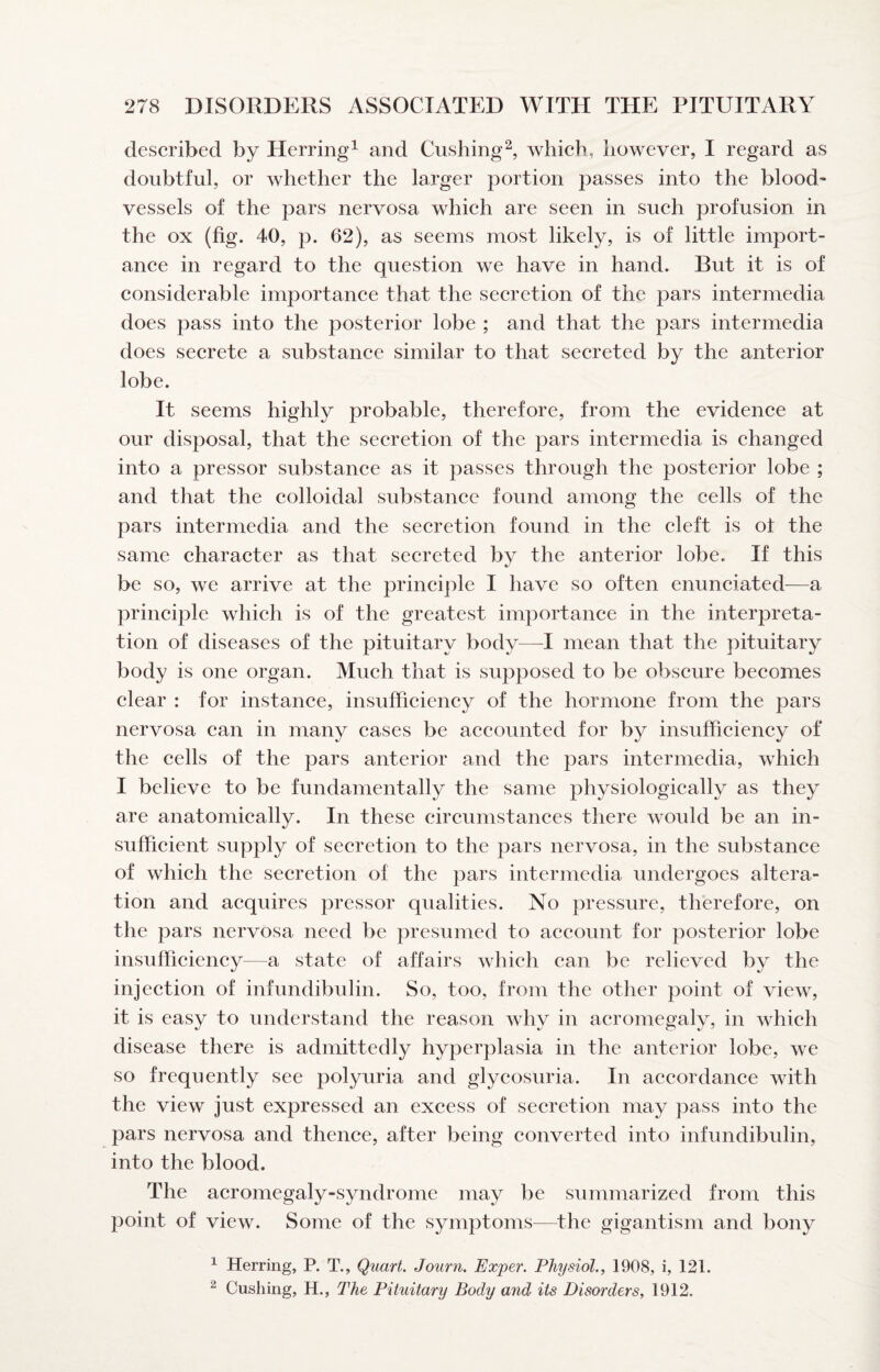 described by Herring^ and Cushing^ which, however, I regard as doubtful, or whether the larger portion passes into the blood' vessels of the pars nervosa which are seen in such profusion in the ox (fig. 40, p. 62), as seems most likely, is of little import¬ ance in regard to the question we have in hand. But it is of considerable importance that the secretion of the pars intermedia does pass into the posterior lobe ; and that the pars intermedia does secrete a substance similar to that secreted by the anterior lobe. It seems highly probable, therefore, from the evidence at our disposal, that the secretion of the pars intermedia is changed into a pressor substance as it passes through the posterior lobe ; and that the colloidal substance found among the cells of the pars intermedia and the secretion found in the cleft is of the same character as that secreted by the anterior lobe. If this be so, we arrive at the principle I have so often enunciated—a principle which is of the greatest importance in the interpreta¬ tion of diseases of the pituitary body—I mean that the pituitary body is one organ. Much that is supposed to be obscure becomes clear : for instance, insufficiency of the hormone from the pars nervosa can in many cases be accounted for by insufficiency of the cells of the pars anterior and the pars intermedia, which I believe to be fundamentally the same physiologically as they are anatomically. In these circumstances there woidd be an in¬ sufficient supply of secretion to the pars nervosa, in the substance of which the secretion of the pars intermedia undergoes altera¬ tion and acquires pressor qualities. No pressure, therefore, on the pars nervosa need be presumed to account for posterior lobe insufficiency—a state of affairs which can be relieved by the injection of infundibulin. So, too, from the other point of view, it is easy to understand the reason why in acromegaly, in which disease there is admittedly hyperplasia in the anterior lobe, we so frequently see polyuria and glycosuria. In accordance with the view just expressed an excess of secretion may pass into the pars nervosa and thence, after being converted into infundibulin, into the blood. The acromegaly-syndrome may be summarized from this point of view. Some of the symptoms—^the gigantism and bony ^ Herring, P. T., Quart. Journ. Exper. Physiol., 1908, i, 121. ^ Cushing, H., The Pituitary Body and its Disorders, 1912.