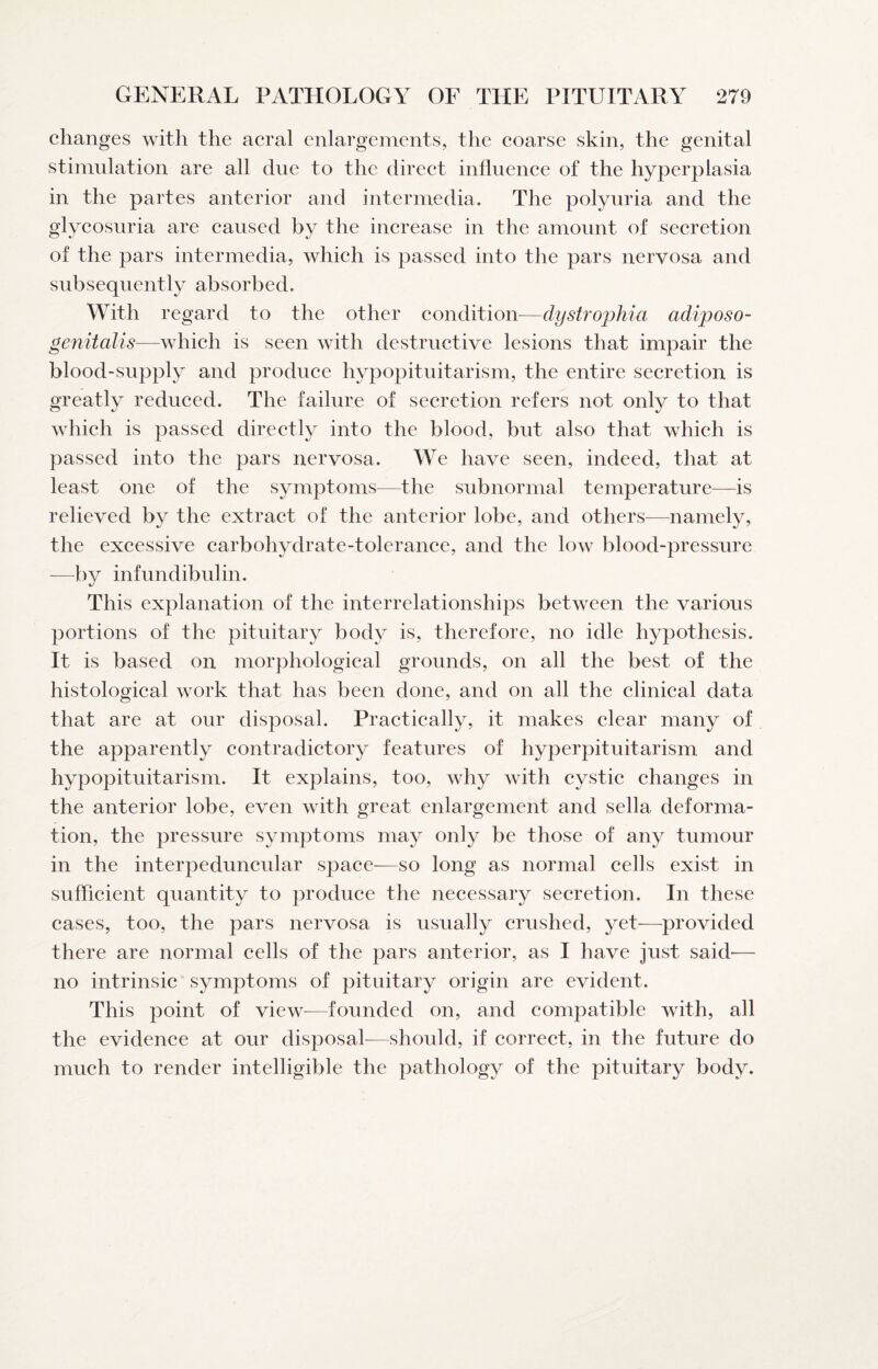 changes with the acral enlargenients, the eoarse skin, the genital stimulation are all due to the direet influenee of the hyperplasia in the partes anterior and intermedia. The polyuria and the glycosuria are eaused by the inerease in the amount of secretion of the pars intermedia, whieh is passed into the pars nervosa and subsequently absorbed. With regard to the other condition^—dystrophia adiposo- genitalis—whieh is seen with destructive lesions that impair the blood-supply and produee hypopituitarism, the entire secretion is greatly reduced. The failure of secretion refers not only to that which is passed direetly into the blood, but also that whieh is passed into the pars nervosa. We have seen, indeed, that at least one of the symptoms—the subnormal temperature—is relieved by the extraet of the anterior lobe, and others—namely, the excessive carbohydrate-toleranee, and the low blood-pressure —^by infundibulin. This explanation of the interrelationships between the various portions of the pituitary body is, therefore, no idle hypothesis. It is based on morphologieal grounds, on all the best of the histological work that has been done, and on all the clinieal data that are at our disposal. Practieally, it makes clear many of the apparently eontradietory features of hyperpituitarism and hypopituitarism. It explains, too, why with cystic changes in the anterior lobe, even with great enlargement and sella deforma¬ tion, the pressure symptoms may only be those of any tumour in the interpeduncular space—so long as normal cells exist in sufficient quantity to produee the neeessary seeretion. In these cases, too, the pars nervosa is usually crushed, yet-—provided there are normal cells of the pars anterior, as I have just said— no intrinsic symptoms of pituitary origin are evident. This point of view^—founded on, and eompatible with, all the evidence at our disposal-—should, if correct, in the future do mueh to render intelligible the pathology of the pituitary body.