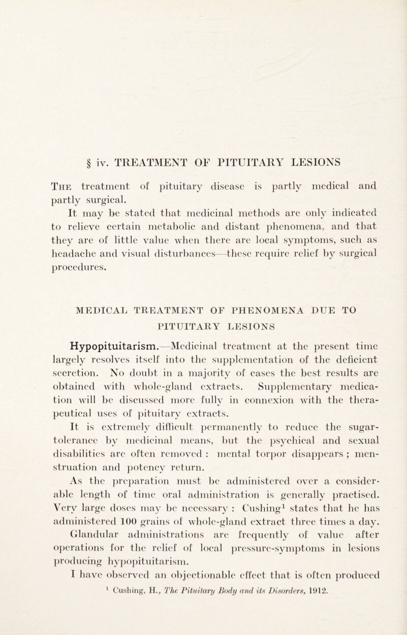 The treatment of pituitary disease is partly medieal and partly surgieal. It may be stated that medieinal methods are only indieated to relieve eertain metabolie and distant phenomena, and that they are of little value when there are loeal symptoms, sueh as headaehe and visual disturbanees—these require relief by surgieal proeedures. MEDICAL TREATMENT OF PHENOMENA DUE TO PITUITARY LESIONS Hypopituitarism.—Medieinal treatment at the present time largely resolves itself into the supplementation of the deficient secretion. No doubt in a majority of cases the best results are obtained with whole-gland extracts. Supplementary medica¬ tion will be discussed more fullv in connexion with the thera- peutical uses of pituitary extracts. It is extremely difficult permanently to reduce the sugar- tolerance by medicinal means, but the psychical and sexual disabilities are often removed : mental torpor disappears ; men¬ struation and potency return. As the preparation must be administered over a consider¬ able length of time oral administration is generally practised. Very large doses may be necessary : Cushing^ states that he has administered 100 grains of whole-gland extract three times a day. Glandular administrations are frequently of value after operations for the relief of local pressure-symptoms in lesions producing hypopituitarism. I have observed an objectionable effect that is often produced