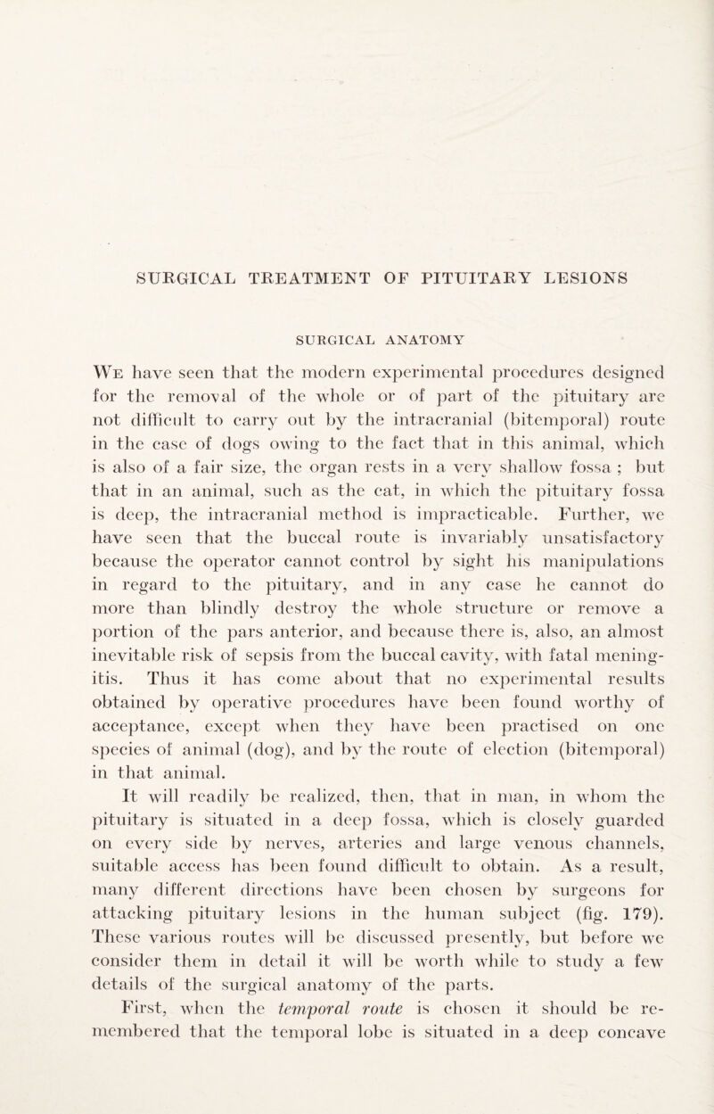 SURGICAL ANATOMY We have seen that the modern experimental proeedures designed for the removal of the vdiole or of part of the pituitary are not diffieidt to earry out by the intraeranial (bitemporal) route in the ease of dogs owing to the faet that in this animal, which is also of a fair size, the organ rests in a very shallow fossa ; but that in an animal, such as the cat, in which the pituitary fossa is deep, the intracranial method is impracticable. Further, we have seen that the buccal route is invariably unsatisfactory because the operator cannot control by sight his manipulations in regard to the pituitary, and in any case he cannot do more than blindly destroy the whole structure or remove a portion of the pars anterior, and because there is, also, an almost inevitable risk of sepsis from the buccal cavity, with fatal mening¬ itis. Thus it has come about that no experimental results obtained by operative procedures have been found worthy of acceptance, except when they have been practised on one species of animal (dog), and by the route of election (bitemporal) in that animal. It will readily be realized, then, that in man, in whom the pituitary is situated in a deep fossa, which is closely guarded on every side by nerves, arteries and large venous channels, suitable access has been found difficult to obtain. As a result, many different directions have been chosen by surgeons for attacking pituitary lesions in the human subject (fig. 179). These various routes will be discussed presently, but before we consider them in detail it will be worth while to study a few details of the surgical anatomy of the parts. First, when the temporal route is chosen it should be re¬ membered that the temporal lobe is situated in a deep concave