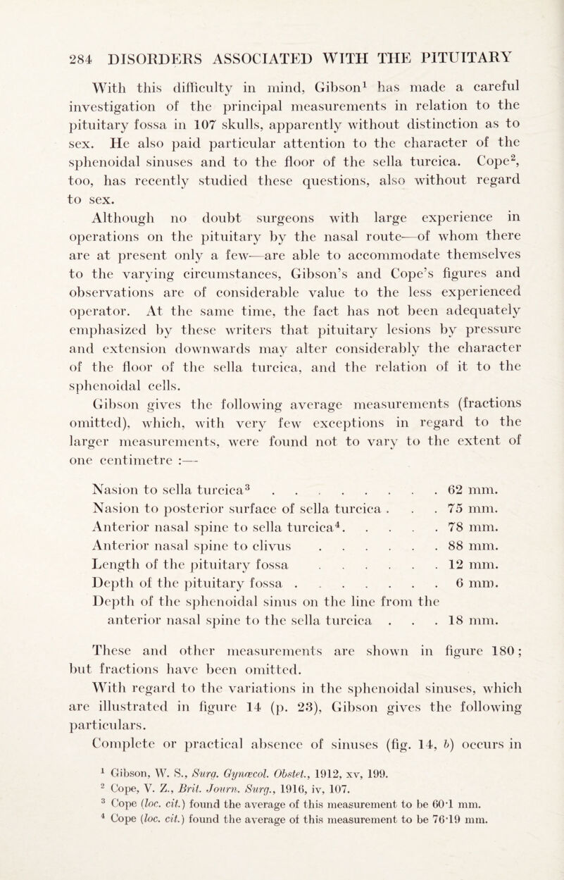With this difficulty in mind, Gibson^ has made a careful investigation of the principal measurements in relation to the pituitary fossa in 107 skulls, apparently without distinction as to sex. He also paid particular attention to the charaeter of the sphenoidal sinuses and to the floor of the sella tureica. Cope*^, too, has reeently studied these questions, also without regard to sex. Although no doubt surgeons with large experience in operations on the pituitary by the nasal route—of whom there are at present only a few—are able to aceommodate themselves to the varying circumstanees, Gibson’s and Cope’s figures and observations are of considerable value to the less experienced operator. At the same time, the faet has not been adequately emphasized by these writers that pituitary lesions by pressure and extension downwards may alter of the floor of the sella turcica, and the relation of it to the sphenoidal eells. Gibson gives the following average measurements (fractions omitted), whieh, with very few exceptions in regard to the larger measurements, were found not to vary to the extent of one centimetre - eonsiderably the charaeter Nasion to sella tureica^. Nasion to posterior surface of sella tureiea . Anterior nasal spine to sella tureica^. Anterior nasal spine to elivus. Length of the pituitary fossa. Depth of the pituitary fossa. Depth of the sphenoidal sinus on the line from the anterior nasal spine to the sella tureica 62 mm. 75 mm. 78 mm. 88 mm. 12 mm. 6 mm. 18 mm. These and other measurements are shown in figure 180; but fraetions have been omitted. With regard to the variations in the sphenoidal sinuses, whieh are illustrated in figure 14 (p. 23), Gibson gives the following- par tieulars. Complete or practieal absence of sinuses (fig. 14, b) occurs in 1 Gibson, W. 8., Surg, Gynnecol. Obstet, 1912, xv, 199. 2 Cope, V. Z., Brit. Journ. Surg., 1916, iv, 107. ® Cope iloc. cit.) found the average of this measurement to be 60-1 mm. ^ Cope {loc. cit.) found the average of this measurement to be 76*19 mm.