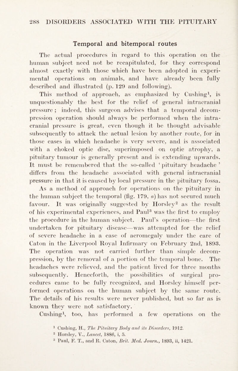 Temporal and bitemporal routes The actual procedures in regard to this operation on the human subject need not be recapitulated, for they correspond almost exactly with those which have been adopted in experi¬ mental operations on animals, and have already been fully described and illustrated (p. 129 and following). This method of approach, as emphasized by Cushing^, is unquestionably the best for the relief of general intracranial pressure ; indeed, this surgeon advises that a temporal decom¬ pression operation should always be performed when the intra¬ cranial pressure is great, even though it be thought advisable subsequently to attack the actual lesion by another route, for in those cases in which headache is very severe, and is associated with a choked optic disc, superimposed on optic atrophy, a pituitary tumour is generally present and is extending upwards. It must be remembered that the so-called ‘ pituitary headache ’ differs from the headache associated with general intracranial pressure in that it is caused by local pressure in the pituitary fossa. As a method of approach for operations on the pituitary in the human subject the temporal (fig. 179, a) has not secured much favour. It was originally suggested by Horsley^ as the result of his experimental experiences, and PauU was the first to employ the procedure in the human subject. Paul’s operation^—the first undertaken for pituitary disease—was attempted for the relief of severe headache in a case of acromegalv under the care of Caton in the Liverpool Royal Infirmary on February 2nd, 1893. The operation was not carried further than simple decom- ])ression, by the removal of a portion of the temporal bone. The headaches were relieved, and the patient lived for three months subsequently. Henceforth, the possibilities of surgical pro¬ cedures came to be fully recognized, and Horsley himself per¬ formed operations on the human subject by the same route. The details of his results were never published, but so far as is known they were not satisfactory. Cushing^, too, has performed a few operations on the ^ Cushing, H., The Pituitary Body and its Disorders, 1912. ^ Horsley, V., Lancet, 1886, i, 5. ^ Paul, F. T., and R. Caton, Brit. Med. Journ., 1893, ii, 1421.
