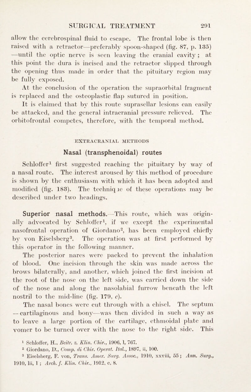 allow the cerebrospinal fluid to escape. The frontal lobe is then raised with a retractor—preferably spoon-shaped (fig. 87, p. 135) —until the optic nerve is seen leaving the cranial cavity ; at this point the dura is incised and the retractor slipped through the opening thus made in order that the pituitary region may be fully exposed. At the conclusion of the operation the supraorbital fragment is replaced and the osteoplastic flap sutured in position. It is claimed that by this route suprasellar lesions can easily be attacked, and the general intracranial pressure relieved. The orbitofrontal competes, therefore, with the temporal method. EXTRACRANIAL METHODS Nasal (transphenoidal) routes Schloffer^ first suggested reaching the pituitary by way of a nasal route. The interest aroused by this method of procedure is shown by the enthusiasm with which it has been adopted and modified (fig. 183). The techniqae of these operations may be described under two headings. Superior nasal methods.—This route, which was origin¬ ally advocated by Schloffer^, if we except the experimental nasofrontal operation of Giordano^, has been employed chiefly by von Eiselsberg^. The operation was at first performed by this operator in the following manner. The posterior nares were packed to prevent the inhalation of blood. One incision through the skin was made across the brows bilaterally, and another, which joined the first incision at the root of the nose on the left side, was carried down the side of the nose and along the nasolabial furrow beneath the left nostril to the mid-line (fig. 179, c). The nasal bones were cut through with a chisel. The septum — cartilaginous and bony—was then divided in such a way as to leave a large portion of the cartilage, ethmoidal plate and vomer to be turned over with the nose to the right side. This ^ Schloffer, H., Beitr. z. Kim. Chir., 1906,1, 767. 2 Giordano, D., Comp, di Chir. Operat. Ital., 1897, ii, 100. ^ Eiselsberg, F. von, Trans. Amer. Snrg. Assoc., 1910, xxviii, 55; Ann. Surg., 1910, lii, 1 ; Arch. f. Klin. Chir., 1912, c, 8.