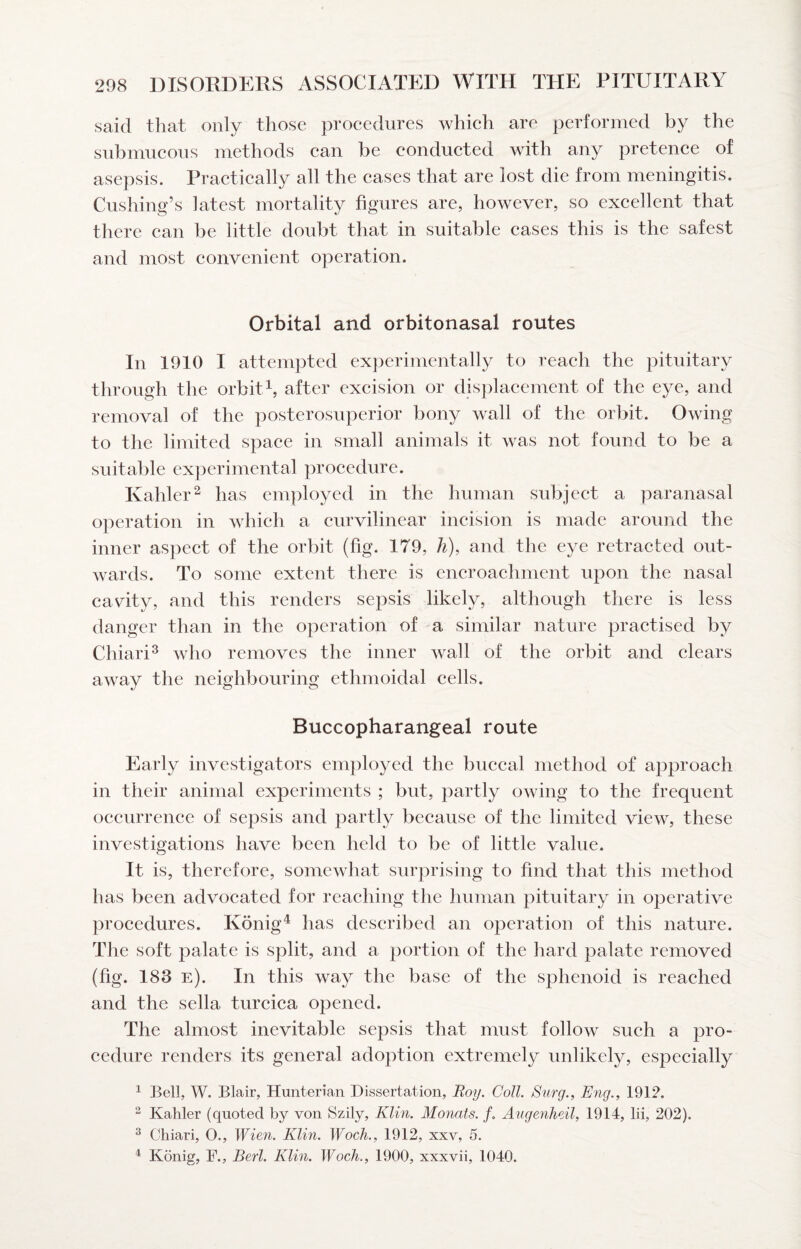 said that only those procedures which are performed by the submucous methods can be conducted with any pretence of asepsis. Practically all the cases that are lost die from meningitis. Cushing’s latest mortality figures are, however, so excellent that there can be little doubt that in suitable cases this is the safest and most convenient operation. Orbital and orbitonasal routes In 1910 I attempted experimentally to reach the pituitary through the orbhd, after excision or displacement of the eye, and removal of the posterosuperior bony wall of the orbit. Owing to the limited space in small animals it was not found to be a suitable experimental procedure. Kahler^ has employed in the human subject a paranasal operation in which a curvilinear incision is made around the inner aspect of the orbit (fig. 179, h), and the eye retracted out¬ wards. To some extent there is encroachment upon the nasal cavity, and this renders sepsis likely, although there is less danger than in the operation of a similar nature practised by Chiari^ who removes the inner wall of the orbit and clears away the neighbouring ethmoidal cells. Buccopharangeal route Early investigators employed the buccal method of approach in their animal experiments ; but, })artly owing to the frequent occurrence of sepsis and partly because of the limited view, these investigations have been held to be of little value. It is, therefore, somewhat surprising to find that this method has been advocated for reaching the human pituitary in operative procedures. Konig^ has described an operation of this nature. The soft palate is split, and a portion of the hard palate removed (fig. 183 e). In this way the base of the sphenoid is reached and the sella turcica opened. The almost inevitable sepsis that must follow such a pro¬ cedure renders its general adoption extremely unlikely, especially ^ Bell, W. Blair, Hunterian Dissertation, Roy. Coll. Surg., Eng., 1912. ^ Kahler (quoted by von Szily, Klin. Monats. /. Angenheil, 1914, lii, 202). ^ Chiari, O., Wien. Klin. Woch., 1912, xxv, 5. ^ Konig, F., Berl. Klin. Woch., 1900, xxxvii, 1040.