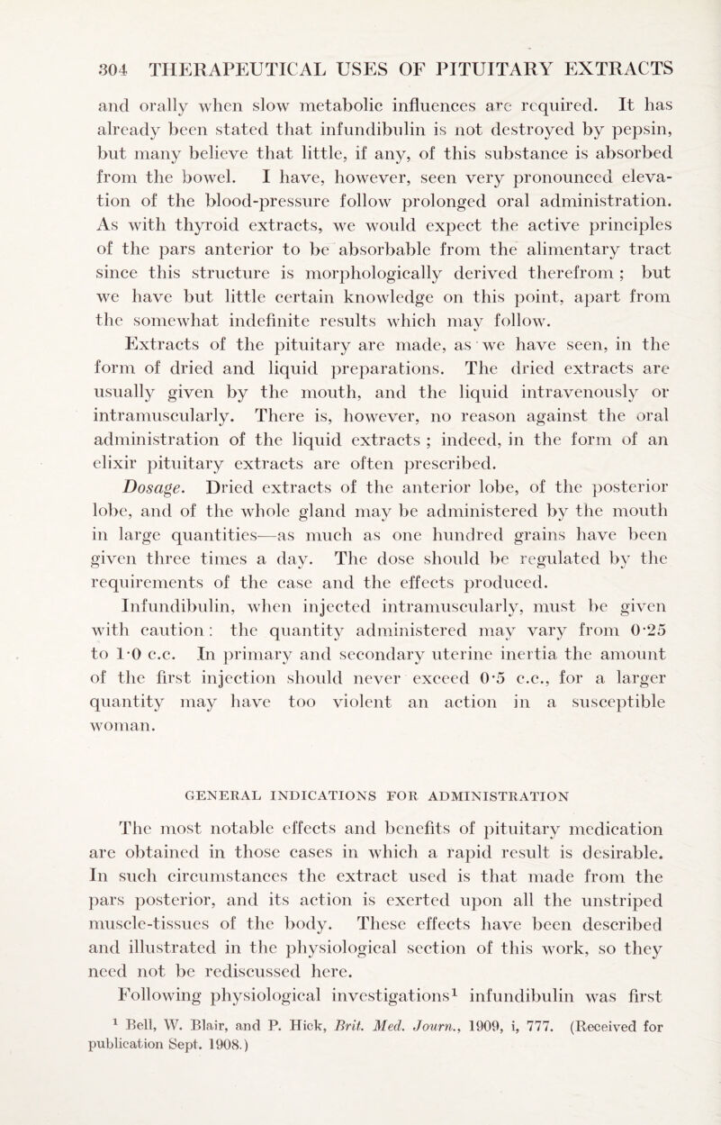 and orally when slow metabolic influences arc required. It has already been stated that infundibnlin is not destroyed by pepsin, but many believe that little, if any, of this substanee is absorbed from the bowel. I have, however, seen very pronounced eleva¬ tion of the blood-pressure follow prolonged oral administration. As with thyroid extracts, we would expeet the active principles of the pars anterior to be absorbable from the alimentary tract since this structure is morphologieally derived therefrom ; but we have but little certain knowledge on this point, apart from the somewhat indefinite results which may follow. Extracts of the pituitary are made, as we have seen, in the form of dried and liquid preparations. The dried extracts are usually given by the mouth, and the liquid intravenously or intramuscularly. There is, however, no reason against the oral administration of the liquid extraets ; indeed, in the form of an elixir pituitary extraets are often prescribed. Dosage. Dried extracts of the anterior lobe, of the posterior lobe, and of the whole gland may be administered by the mouth in large quantities—as much as one hundred grains have been given three times a day. The dose should be regulated by the requirements of the case and the effeets produced. Infundibulin, when injeeted intramuscularly, must be given with caution: the quantity administered may vary from 0*25 to 1-0 c.c. In primary and seeondary uterine inertia the amount of the first injection should never exceed 0-5 e.c., for a larger quantity may have too violent an aetion in a susceptible woman. GENERAL INDICATIONS FOR ADMINISTRATION The most notable effects and benefits of pituitary medication are obtained in those cases in whieh a rapid result is desirable. In such circumstances the extract used is that made from the pars posterior, and its action is exerted upon all the unstriped musele-tissues of the body. These effects have been described and illustrated in the physiological section of this work, so they need not be rediscussed here. Following physiological investigations ^ infundibulin was first ^ Bell, W. Blair, and P. Hick, Brit. Med. Journ.^ 1909, i, 777. (Received for publication Sept. 1908.)