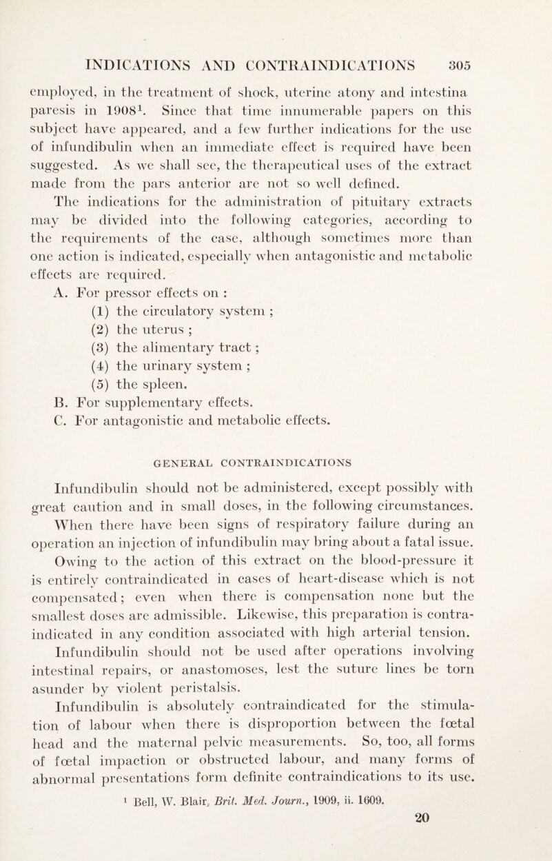 employed, in the treatment of shoek, uterine atony and intestina paresis in 1908^. Sinee that time innumerable papers on this subjeet have appeared, and a few further indications for the use of infimdibulin when an immediate effect is required have been suggested. As we shall see, the therapeutical uses of the extract made from the pars anterior are not so well defined. The indications for the administration of pituitary extracts may be divided into the following categories, according to the requirements of the case, although sometimes more than one action is indicated, especially when antagonistic and metabolic effects are required. A. For pressor effects on : (1) the circulatory system ; (2) the uterus ; (3) the alimentary tract; (4) the urinary system ; (5) the spleen. B. For supplementary effects. C. For antagonistic and metabolic effects. GENERAL CONTRAINDICATIONS Infundibulin should not be administered, except possibly with great caution and in small doses, in the following circumstances. When there have been signs of respiratory failure during an operation an injection of infundibulin may bring about a fatal issue. Owing to the action of this extract on the blood-pressure it is entirely contraindicated in cases of heart-disease which is not compensated; even when there is compensation none but the smallest doses are admissible. Likewise, this preparation is contra¬ indicated in any condition associated with high arterial tension. Infundibulin should not be used after operations involving intestinal repairs, or anastomoses, lest the suture lines be torn asunder by violent peristalsis. Infundibulin is absolutely contraindicated for the stimula¬ tion of labour when there is disproportion between the foetal head and the maternal pelvic measurements. So, too, all forms of foetal impaction or obstructed labour, and many forms of abnormal presentations form definite contraindications to its use. 1 Bell, W. Blair, Brit Med, Journ., 1909, ii. 1609. 20