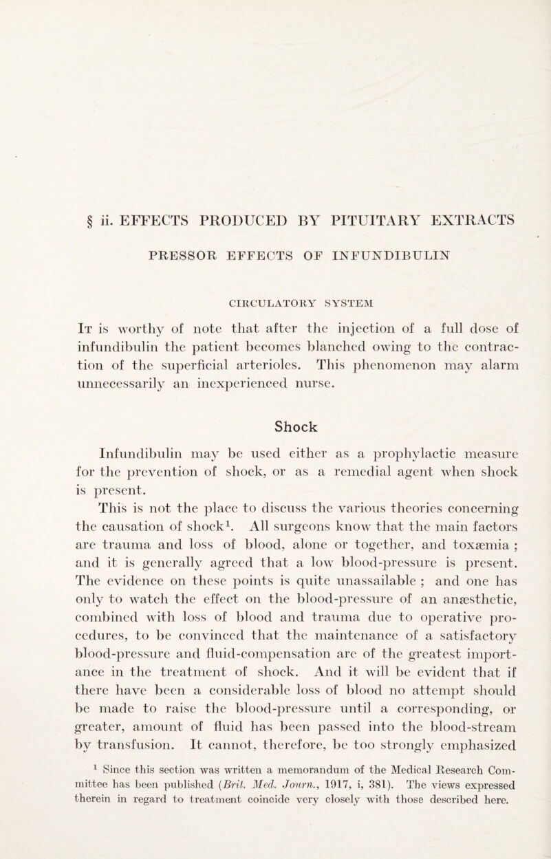 ii. EFFECTS PRODUCED BY PITUITARY EXTRACTS PRESSOR EFFECTS OF INFUNDIBULIN CIRCULATORY SYSTEM It is worthy of note that after the injeetion of a full dose of infundibulin the patient becomes blanched owing to the contrac¬ tion of the superficial arterioles. This phenomenon may alarm unnecessarily an inexperienced nurse. Shock Infundibulin may be used either as a prophylactic measure for the prevention of shock, or as a remedial agent when shock is present. This is not the place to discuss the various theories concerning the causation of shockAll surgeons know that the main factors are trauma and loss of blood, alone or together, and toxsemia ; and it is generally agreed that a low blood-pressure is present. The evidence on these points is quite unassailable ; and one has only to watch the effect on the blood-pressure of an anaesthetic, combined with loss of blood and trauma due to operative pro¬ cedures, to be convinced that the maintenance of a satisfactory blood-pressure and fluid-compensation are of the greatest import¬ ance in the treatment of shock. And it will be evident that if there have been a considerable loss of blood no attempt should be made to raise the blood-pressure until a corresponding, or greater, amount of fluid has been passed into the blood-stream by transfusion. It cannot, therefore, be too strongly emphasized ^ Since this section was written a memorandum of the Medical Research Com¬ mittee has been published {Brit. Med. Jonrn., 1917, i, 381). The views expressed therein in regard to treatment coincide very closely with those described here.