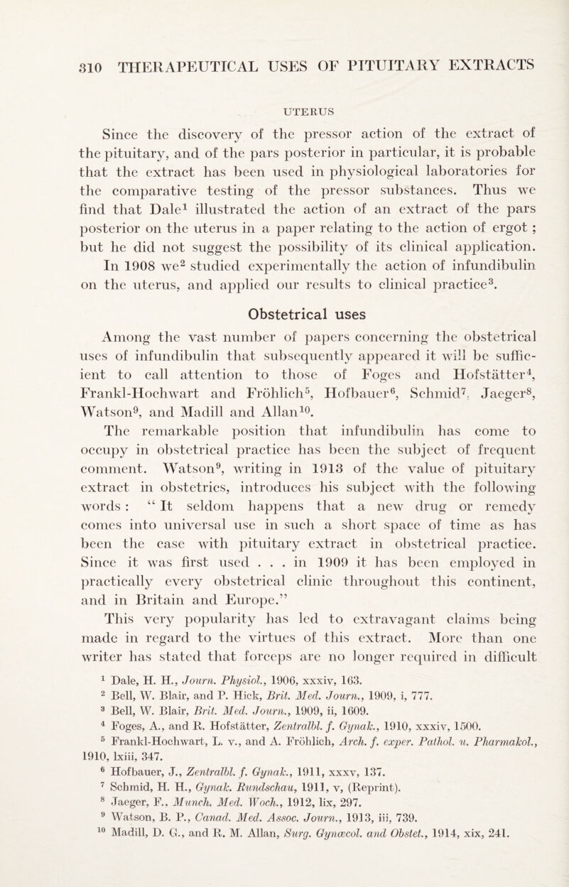 UTERUS Since the discovery of the pressor aetion of the extract of the pituitary, and of the pars posterior in particular, it is probable that the extract has been used in physiological laboratories for the comparative testing of the pressor substanees. Thus we find that Dale^ illustrated the aetion of an extraet of the pars posterior on the uterus in a paper relating to the aetion of ergot; but he did not suggest the possibility of its elinical application. In 1908 we^ studied experimentally the action of infundibulin on the uterus, and applied our results to clinical practice^. Obstetrical uses Among the vast number of papers coneerning the obstetrieal uses of infundibulin that subsequently appeared it will be suffie- ient to eall attention to those of Foges and Hof staffer ^ Frankl-Hochwart and Frohlieh^, Hofbauer®, Schmid^, Jaeger^, Watson^, and Madill and Allan The remarkable position that infundibulin has eome to oecupy in obstetrieal praetice has been the subjeet of frequent eomment. Watson^, writing in 1913 of the value of pituitary extraet in obstetries, introduees his subjeet with the following words : “It seldom happens that a new drug or remedy comes into universal use in sueh a short space of time as has been the ease with pituitary extraet in obstetrical practice. Sinee it was first used ... in 1909 it has been employed in praetieally every obstetrieal elinic throughout this continent, and in Britain and Europe.” This very popularity has led to extravagant elaims being made in regard to the virtues of this extraet. More than one writer has stated that foreeps are no longer required in difiieult ^ Dale, H. H., Journ. Physiol., 1906, xxxiv, 163. ^ Bell, W. Blair, and P. Hick, Brit. Med. Journ., 1909, i, 777. ® Bell, W. Blair, Brit. Med. Journ., 1909, ii, 1609. ^ Foges, A., and B. Hofstatter, Zentralbl. f. Gynalc., 1910, xxxiv, 1500. ® Frankl-Hochwarfc, L. v., and A. Frohlich, Arch. f. exper. Pathol, u. Pharmahol., 1910, Ixiii, 347. ® Hofbaiier, J., Zentralbl. f. Gynalc., 1911, xxxv, 137. ^ Schmid, H. H., Gynalc. Rundschau, 1911, v, (Keprint). ® Jaeger, F., Munch. Med. Woch., 1912, lix, 297. ^ Watson, B. P., Canad. Med. Assoc. Journ., 1913, iii, 739.