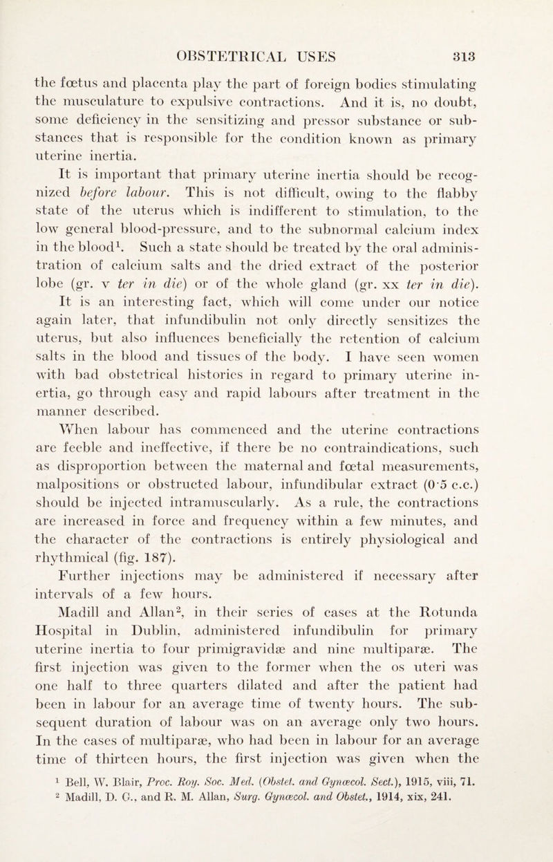 the fcBtus and placenta play the part of foreign bodies stimulating the musculature to expulsive contractions. And it is, no doubt, some deficiency in the sensitizing and pressor substance or sub¬ stances that is responsible for the condition known as primary uterine inertia. It is important that primary uterine inertia should be recog¬ nized before labour. This is not difficult, owing to the flabby state of the uterus which is indifferent to stimulation, to the low general blood-pressure, and to the subnormal calcium index in the bloodSuch a state should be treated by the oral adminis¬ tration of calcium salts and the dried extract of the posterior lobe (gr. V ter in die) or of the whole gland (gr. xx ter in die). It is an interesting fact, which will come under our notice again later, that infundibulin not only directly sensitizes the uterus, but also influences beneficially the retention of calcium salts in the blood and tissues of the body. I have seen women with bad obstetrical histories in regard to primary uterine in¬ ertia, go through easy and rapid labours after treatment in the manner described. When labour has commenced and the uterine contractions are feeble and ineffective, if there be no contraindications, such as disproportion between the maternal and foetal measurements, malpositions or obstructed labour, infundibular extract (0*5 c.c.) should be injected intramuscularly. As a rule, the contractions are increased in force and frequency within a few minutes, and the character of the contractions is entirely physiological and rhythmical (fig. 187). Further injections may be administered if necessary after intervals of a few hours. Madill and Allan in their series of cases at the Rotunda Hospital in Dublin, administered infundibulin for primary uterine inertia to four primigravidse and nine multiparse. The first injection was given to the former when the os uteri was one half to three quarters dilated and after the patient had been in labour for an average time of twenty hours. The sub¬ sequent duration of labour was on an average only two hours. In the eases of multiparse, who had been in labour for an average time of thirteen hours, the first injection was given when the 1 Bell, W. Blair, Proc. Roy. Soc. Med. {Ohstei. and GyncBCol. Sect.)^ 1915, viii, 71.