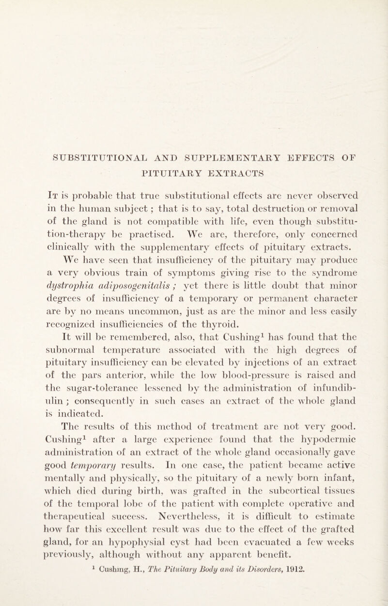 SUBSTITUTIONAL AND SUPPLEMENTARY EFFECTS OF PITUITARY EXTRACTS It is probable that true substitutional effects are never observed in the human subject; that is to say, total destruction or removal of the gland is not compatible with life, even though substitu¬ tion-therapy be practised. We are, therefore, only concerned clinically with the supplementary effects of pituitary extracts. We have seen that insufficiency of the pituitary may produce a very obvious train of symptoms giving rise to the syndrome dystrophia adiposogenitalis ; yet there is little doubt that minor degrees of insufficiency of a temporary or permanent character are by no means uncommon, just as are the minor and less easily recognized insufficiencies of the thyroid. It will be remembered, also, that Cushing^ has found that the subnormal temperature associated with the high degrees of pituitary insufficiency can be elevated by injections of an extract of the pars anterior, while the low blood-pressure is raised and the sugar-tolerance lessened by the administration of infundib- ulin ; consequently in such cases an extract of the whole gland is indicated. The results of this method of treatment are not very good. Cushing^ after a large experience found that the hypodermic administration of an extract of the whole gland occasionally gave good temporary results. In one case, the patient became active mentally and physically, so the pituitary of a newly born infant, which died during birth, was grafted in the subcortical tissues of the temporal lobe of the ])atient with complete operative and therapeutical success. Nevertheless, it is difficult to estimate how far this excellent result was due to the effect of the grafted gland, for an hypophysial cyst had been evacuated a few weeks previously, although without any apparent benefit. ^ Cushing, H., The Pituitary Body and its Disorders, 1912.