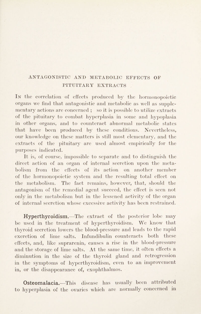 PITUITABY EXTRACTS In the correlation of effects produced by the hormonopoietic organs we find that antagonistic and metabolic as well as supple¬ mentary actions are concerned ; so it is possible to utilize extracts of the pituitary to combat hyperplasia in some and hypoplasia in other organs, and to counteract abnormal metabolic states that have been produced by these conditions. Nevertheless, our knowledge on these matters is still most elementary, and the extracts of the pituitary are used almost empirically for the purposes indicated. It is, of course, impossible to separate and to distinguish the direct action of an organ of internal secretion upon the meta¬ bolism from the effects of its action on another member of the hormonopoietic system and the resulting total effect on the metabolism. The fact remains, however, that, should the antagonism of the remedial agent succeed, the effect is seen not only in the metabolism but in the lessened activity of the organ of internal secretion whose excessive activitv has been restrained. Hyperthyroidism.—-The extract of the posterior lobe may be used in the treatment of hyperthyroidism. We know that thyroid secretion lowers the blood-pressure and leads to the rapid excretion of lime salts. Infundibulin counteracts both these effects, and, like suprarenin, causes a rise in the blood-pressure and the storage of lime salts. At the same time, it often effects a diminution in the size of the thyroid gland and retrogression in the symptoms of hyperthyroidism, even to an improvement in, or the disappearance of, exophthalmos. Osteomalacia.—This disease has usually been attributed to hyperplasia of the ovaries which are normally concerned in