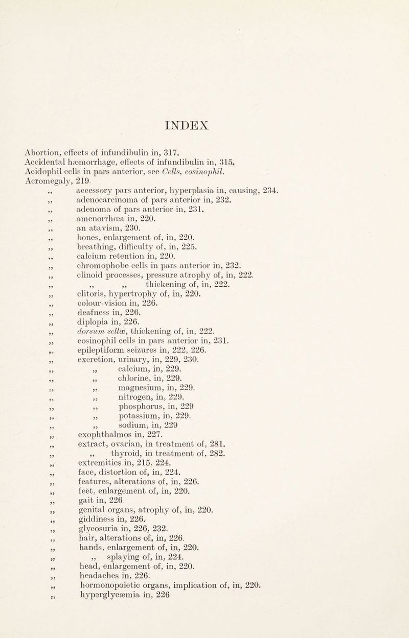 Abortion, effects of infinidibulin in, 317. Accidental haemorrhage, effects of infunclibulin in, 315. Acidophil cells in pars anterior, see Cells, eosmophil. Acromegaly, 219- ,, accessory pars anterior, hyperplasia in, causing, 234. ,, adenocarcinoma of pars anterior in, 232. „ adenoma of pars anterior in, 231. ,, amenorrhoea in, 220. ,, an atavism, 230, ,, bones, enlargement of, in, 220. breathing, difficulty of, in, 225. calcium retention in, 220. chromophobe cells in pars anterior in, 232. clinoid processes, pressure atrophy of, in, 222. „ ,, thickening of, in, 222. clitoris, hypertrophy of, in, 220. colour-vision in, 226. deafness in, 226. diplopia in, 226. dorsum sellce, thickening of, in, 222. eosinophil cells in pars anterior in, 231. epileptiform seizures in, 222, 226. excretion, urinary, in, 229, 230. „ calcium, in, 229. „ chlorine, in, 229. magnesium, in, 229. nitrogen, in, 229. phosphorus, in, 229 potassium, in, 229. sodium, in, 229 exophthalmos in, 227. extraet, ovarian, in treatment of, 281. ,, thyroid, in treatment of, 282. extremities in, 215, 224. face, distortion of, in, 224. features, alterations of, in, 226. feet, enlargement of, in, 220. gait in, 226 genital organs, atrophy of, in, 220. giddiness in, 226. glycosuria in, 226, 232. hair, alterations of, in, 226, hands, enlargement of, in, 220. „ splaying of, in, 224. head, enlargement of, in, 220. headaches in, 226. hormonopoietie organs, implication of, in, 220. hyperglycaemia in, 226 5? 99 99 99 99 99 99 99 99 9? 99 99 99 99