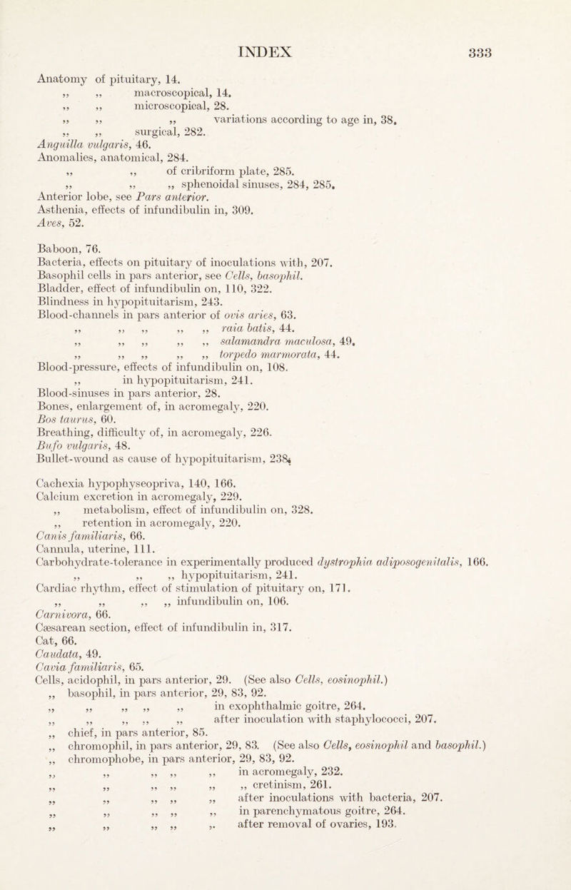 Anatomy of pituitary, 14. „ „ macroscopical, 14, ,, ,, microscopical, 28. j, „ variations according to age in, 38, „ ,, surgical, 282. Anguilla vulgaris, 46. x4nomalies, anatomical, 284. „ ,, of cribriform plate, 285. ,, ,, ,, sphenoidal sinuses, 284, 285, x4nterior lobe, see Pars anterior. Asthenia, effects of infundibulin in, 309. Aves, 52. Baboon, 76. Bacteria, effects on pituitary of inoculations Avith, 207. Basophil cells in pars anterior, see Cells, basophil. Bladder, effect of infundibulin on, 110, 322. Blindness in hypopituitarism, 243. Blood-channels in pars anterior of ovis aries, 63. ,, ,, ,, ,, ,, raia hatis, 44. ,, ,, ,, ,, ,, salamandra maculosa, 49. „ ,, „ ,, „ torpedo marmorata, 44. Blood-pressure, effects of infundibulin on, 108. ,, in hypopituitarism, 241. Blood-sinuses in pars anterior, 28. Bones, enlargement of, in acromegaly, 220. Bos taunts, 60. Breathing, difficulty of, in acromegaly, 226. Bufo vulgaris, 48. Bullet-wound as cause of hypopituitarism, 238.* Cachexia hypophyseopriva, 140, 166. Calcium excretion in acromegaly, 229. ,, metabolism, effect of infundibulin on, 328. ,, retention in acromegaly, 220. Canis familiaris, 66. Cannula, uterine. 111. Carbohydrate-tolerance in experimentally produced dystrophia, adiposogenitalis, 166. ,, ,, ,, hypopituitarism, 241. Cardiac rhythm, effect of stimulation of pituitary on, 171. ,, ,, ,, ,, infundibulin on, 106. Carnivora, 66. Caesarean section, effect of infundibulin in, 317. Cat, 66. Caudata, 49. Cavia familiaris, 65. Cells, acidophil, in pars anterior, 29. (See also Cells, eosinophil.) ,, basophil, in pars anterior, 29, 83, 92. „ „ „ ,, ,, in exophthalmic goitre, 264. „ ,, „ „ after inoculation with staphylococci, 207. 59 chief, in pars anterior, 85. chromophil, in pars anterior, 29, 83. (See also Cells, eosinophil and basophil.) chromophobe, in pars anterior, 29, 83, 92. ,, „ „ j? in acromegaly, 232. „ „ ,, ,, „ cretinism, 261. „ ,, „ ,, after inoculations with bacteria, 207. „ ,, „ „ in parenchymatous goitre, 264. „ ,, ,, ,. after removal of ovaries, 193,