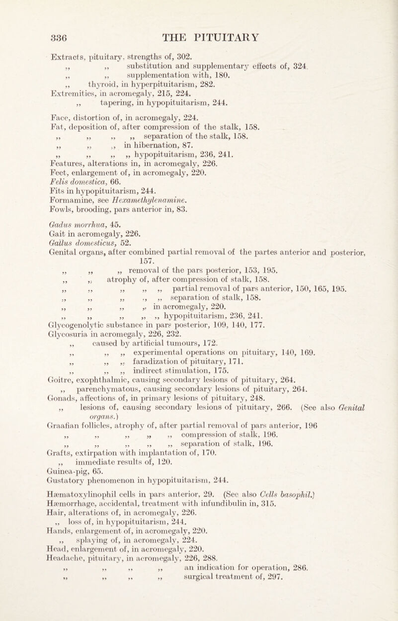 Extracts, pituitary, strengths of, 302. „ ,, substitution and supplementary effects of, 324. „ ,, supplementation with, 180. ,, thyroid, in hyperpituitarism, 282. Extremities, in acromegaly, 215, 224. „ tapering, in hypopituitarism, 244. Face, distortion of, in acromegaly, 224. Fat, deposition of, after compression of the stalk, 158. ,, „ ,, „ separation of the stalk, 158, „ „ ,, in hibernation, 87. „ „ ,, „ hypopituitarism, 236, 241. Features, alterations in, in acromegaly, 226. Feet, enlargement of, in acromegaly, 220. Felis domestica, 66. Fits in hypopituitarism, 244. Formamine, see Hexamethylenamine. Fowls, brooding, pars anterior in, 83. 9? 99 99 59 99 99 Gadus morrliua, 45. Gait in acromegaly, 226. Gallus domesticus, 52. Genital organs, after combined partial removal of the partes anterior and posterior, 157. „ „ removal of the pars posterior, 153, 195. atrophy of, after compression of stalk, 158. „ ,, „ ,, partial removal of pars anterior, 150, 165, 195. „ „ ., „ se];)aration of stalk, 158. „ „ ,, in acromegaly, 220. „ „ „ ,, hypopituitarism, 236, 241. Glycogenolytic substance in pars posterior, 109, 140, 177. Glycosuria in acromegaly, 226, 232. ,, caused by artificial tumours, 172. ,, „ „ experimental operations on pituitary, 140, 169. „ ,, faradization of pituitary, 171. ,, ,, „ indirect stimulation, 175. Goitre, exophthalmic, causing secondary lesions of pituitary, 264. ,, parenchymatous, causing secondary lesions of pituitary, 264. Gonads, affections of, in primary lesions of pituitary, 248. „ lesions of, causing secondary lesions of pituitary, 266. (See also Genital organs.) Graafian follicles, atrophy of, after partial removal of pars anterior, 196 „ „ ,, „ „ compression of stalk, 196. ,, ,, ,, ,, ,, separation of stalk, 196. Grafts, extirpation with implantation of, 170. ,, immediate results of, 120. Guinea-pig, 65. Gustatory phenomenon in hypopituitarism, 244. Haematoxylinophil cells in pars anterior, 29. (See also Cells basophil,) Haemorrhage, accidental, treatment with infundibulin in, 315. Hair, alterations of, in acromegaly, 226. ,, loss of, in hypopituitarism, 244. Hands, enlargement of, in acromegaly, 220. ,, splaying of, in acromegaly, 224. Head, enlargement of, in acromegaly, 220. Headache, pituitary, in acromegaly, 226, 288, an indication for operation, 286. surgical treatment of, 297. 99 99