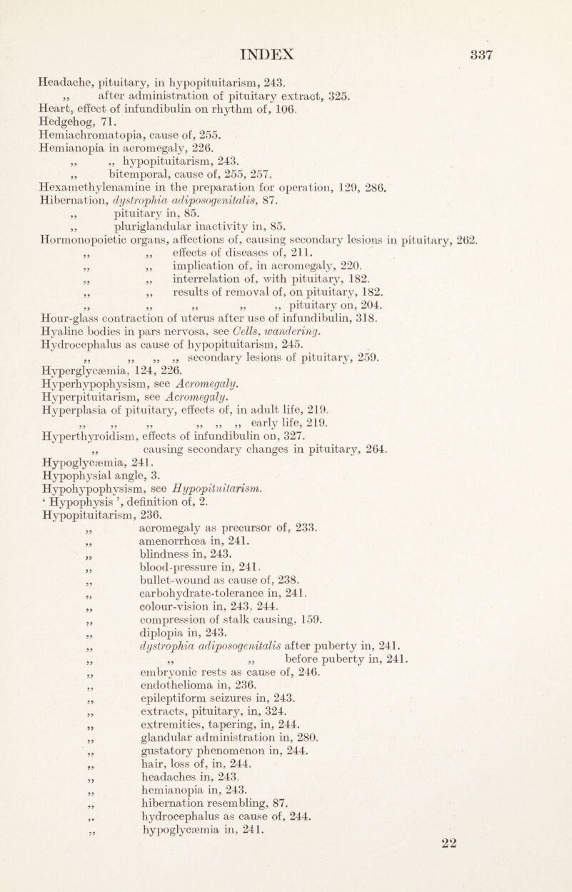 Headache, pituitary, in hypopituitarism, 243, ,, after administration of pituitary extract, 325. Heart, effect of infundibiilin on rhythm of, 106. Hedgehog, 71. Hemiachromatopia, cause of, 255. Hemianopia in acromegaly, 226. ,, ,, hypopituitarism, 243. ,, bitemporal, cause of, 255, 257. Hexamethylenamine in the preparation for operation, 129, 286. Hibernation, dystrophia adiposogenitalis, 87. ,, pituitary in, 85. ,, pluriglandular inactivity in, 85. Hormonopoietic organs, affections of, causing secondary lesions in jDituitary, 262. ,, ,, effects of diseases of, 211. ,, ,, implication of, in acromegaly, 220. ,, ,, interrelation of, with pituitary, 182. ,, ,, results of removal of, on pituitary, 182. „ „ „ „ ,, pituitary on, 204. Hour-glass contraction of uterus after use of infundibulin, 318. Hyaline bodies in pars nervosa, see Cells, wandering. Hydrocephalus as cause of h3^popituitarism, 245. ,, ,, ,, ,, secondary lesions of pituitary, 259. Hyperglycaemia, 124, 226. Hyperh^rpophysism, see Acromegaly. Hyperpituitarism, see Acromegaly. H^^perplasia of pituitary, effects of, in adult life, 219. „ „ „ „ „ „ early life, 219. Hyperthyroidism, effects of infundibulin on, 327. ,, causing secondary changes in pituitary, 264. Hypoglycaemia, 241. Hypophysial angle, 3. Hypohypophysism, see Hypopituitarism. ‘ Hypophysis ’, definition of, 2. Hypopituitarism, 236. „ acromegaly as precursor of, 233. „ amenorrhoea in, 241. blindness in, 243. blood-pressure in, 241, bullet-wound as cause of, 238. carbohydrate-tolerance in, 241. colour-vision in, 243, 244. compression of stalk causing, 159. diplopia in, 243. dystrophia adiposogenitalis after puberty in, 241. ,, „ before puberty in, 241. embryonic rests as cause of, 246. endothelioma in, 236. epileptiform seizures in, 243. extracts, pituitary, in, 324. extremities, tapering, in, 244. glandular administration in, 280. gustatory phenomenon in, 244. hair, loss of, in, 244. headaches in, 243. hemianopia in, 243. hibernation resembling, 87. hydrocephalus as cause of, 244. hypoglycgemia in, 241. >9 9? 99 99 99 99 99 99 99 99 99 99 99 22