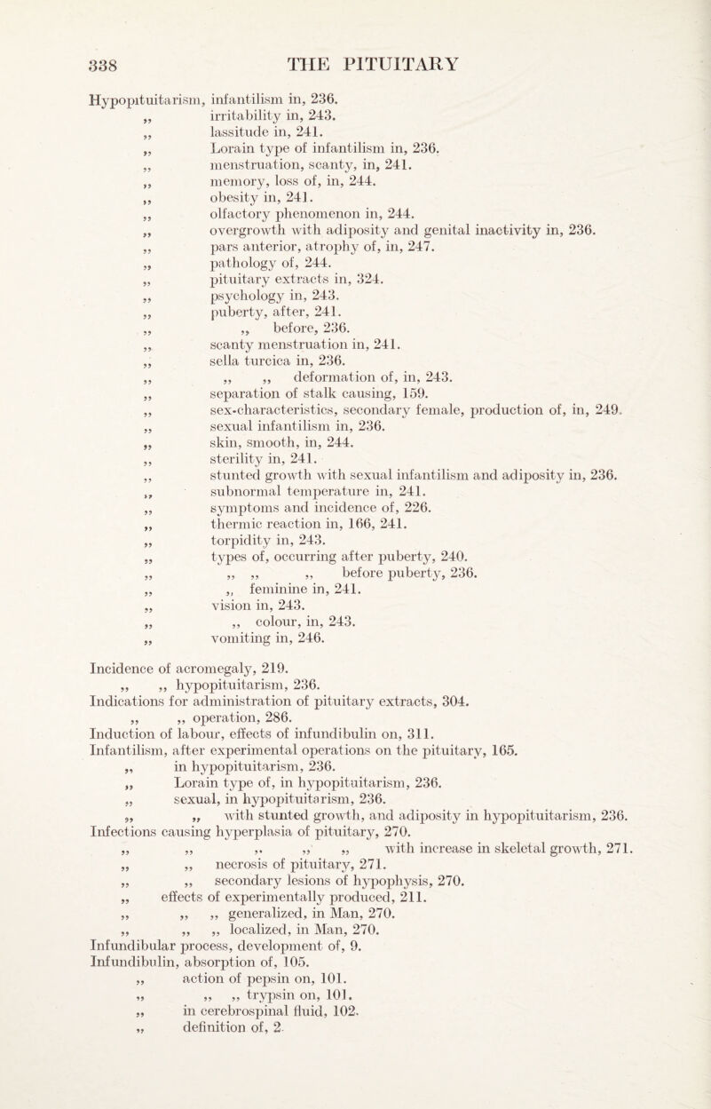 99 99 99 Hypopituitarism, infantilism in, 236. irritability in, 243. lassitude in, 241. Lorain type of infantilism in, 236. menstruation, scanty, in, 241. memory, loss of, in, 244. obesity in, 241. olfactory phenomenon in, 244. overgrowth with adiposity and genital inactivity in, 236. pars anterior, atrophy of, in, 247. pathology of, 244. pituitary extracts in, 324. psychology in, 243. puberty, after, 241. ,, before, 236. scanty menstruation in, 241. sella turcica in, 236. ,, ,, deformation of, in, 243. separation of stalk causing, 159. sex-characteristics, secondary female, production of, in, 249. sexual infantilism in, 236. skin, smooth, in, 244. sterility in, 241. stunted growth with sexual infantilism and adiposity in, 236. subnormal temperature in, 241. symj)toms and incidence of, 226. thermic reaction in, 166, 241. torpidity in, 243. types of, occurring after puberty, 240. „ ,, „ before puberty, 236. „ feminine in, 241. vision in, 243. ,, colour, in, 243. vomiting in, 246. 99 99 99 99 99 99 99 99 99 99 99 99 99 Incidence of acromegaly, 219. „ „ hypopituitarism, 236. Indications for administration of pituitary extracts, 304. ,, ,, operation, 286. Induction of labour, effects of infundibulin on, 311. Infantilism, after experimental operations on the pituitary, 165, „ in hypopituitarism, 236. „ Lorain type of, in hypopituitarism, 236. sexual, in hypopituitarism, 236. „ with stunted growth, and adiposity in hypopituitarism, 236. Infections causing hyperplasia of pituitary, 270. „ ,, ,, „ „ with increase in skeletal growth, 271. „ „ necrosis of pituitar}?-, 271. „ „ secondary lesions of hypophysis, 270. „ effects of experimentally produced, 211. ,, „ „ generalized, in Man, 270. „ „ „ localized, in Man, 270. Infundibular process, development of, 9. Infundibulin, absorption of, 105. ,, action of pepsin on, 101. „ ,, ,, trypsin on, 101, „ in cerebrospinal fluid, 102. „ definition of, 2-