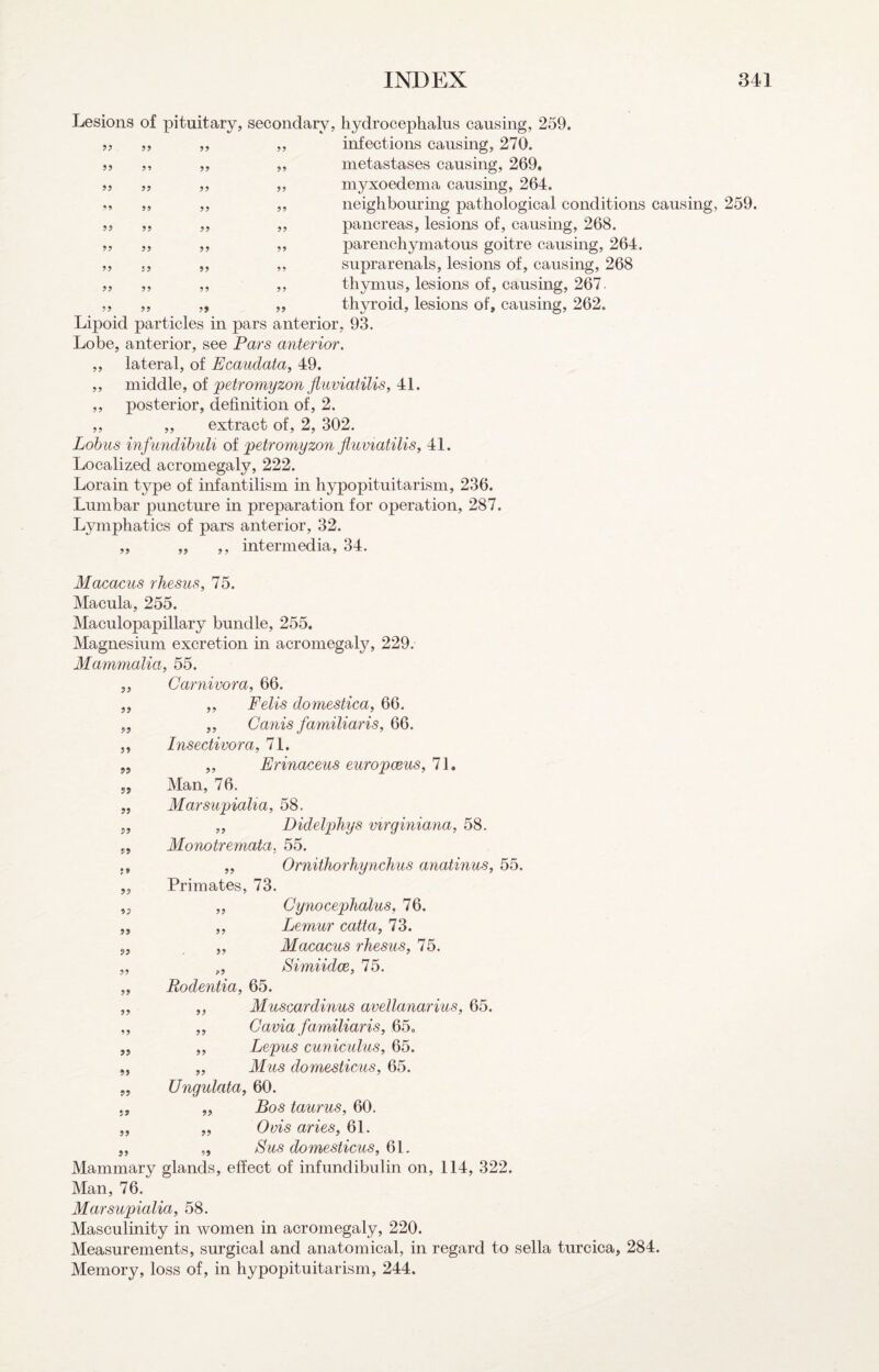 Lesions of 9? ?? 99 99 99 99 '9 99 99 99 99 99 99 99 99 99 99 99 pituitary, secondary, hydrocephalus causing, 259. „ ,, infections causing, 270. ,, ,, metastases causing, 269. ,, ,, myxoedema causmg, 264. ,, ,, neighbouring pathological conditions causing, 259. „ „ pancreas, lesions of, causing, 268. ,, ,, parenchymatous goitre causing, 264. ,, ,, suprarenals, lesions of, causing, 268 ,, ,, thymus, lesions of, causing, 267. „ „ thyroid, lesions of, causing, 262. Lipoid particles in pars anterior, 93. Lobe, anterior, see Pars anterior. ,, lateral, of Ecaudata, 49. „ middle, of petromyzon fiiiviatilis, 41. ,, posterior, definition of, 2. „ „ extract of, 2, 302. Lohus infimdibuU of petromyzon jiuviatilis, 41. Localized acromegaly, 222. Lorain type of infantilism in hypopituitarism, 236. Lumbar puncture in preparation for operation, 287. Ljnnphatics of pars anterior, 32. ,, „ ,, intermedia, 34. Macacus rhesus, 16. Macula, 255. Maculopapillary bundle, 255. Magnesium excretion in acromegaty, 229. Ma^nmalia, 55. 5, Carnivora, 66. „ „ Fells domestica, 66. „ ,, Canis familiaris, 66. 5, Insectivora, 71. „ „ Erinaceus europceus, 71. Man, 76. Marsupialta, 58. „ Didelphys virginiana, 58. Monotremata, 55. ,, Ornithorhynchus anatinus, 55. Primates, 73. „ Gynocephalus, 76. ,, Lemur catta, 73. „ Macacus rhesus, 16. „ Simiidce, 75. Rodentia, 65. „ Muscardinus avellanarius, 65. „ Gavia familiaris, 65. ,, Lepus cuniculus, 65. „ Mus domesticus, 65. Ungulata, 60. Bos taurus, 60. Ovis aries, 61. Sus domesticus, 61. Mammary glands, effect of infundibulin on, 114, 322. Man, 76. Marsupialia, 58. Masculinity in women in acromegaly, 220. Measurements, surgical and anatomical, in regard to sella turcica, 284. Memory, lo.ss of, in hypopituitarism, 244. 99 99 99 V9 ft 99 99 99 99 99 99 99 99 99 99 99 99 99 99 99