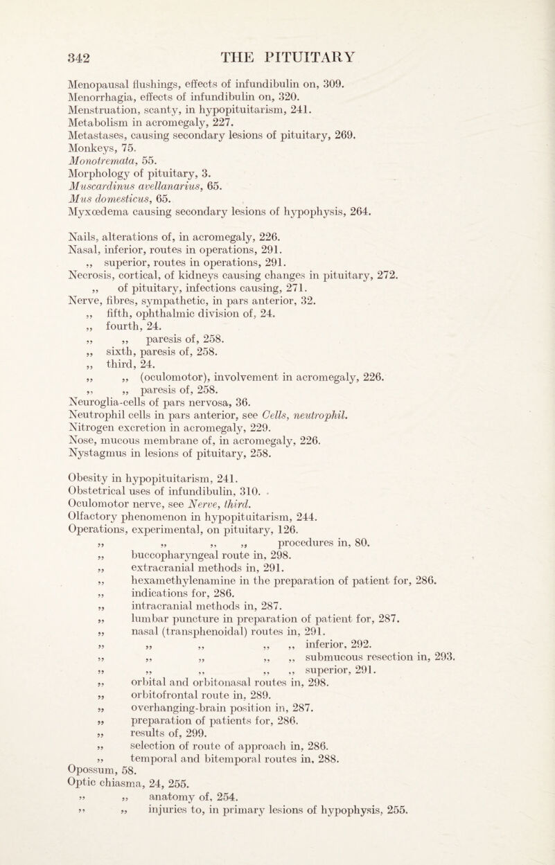 Menopausal flushings, effects of infundibulin on, 309. Menorrhagia, effects of infundibulin on, 320. Menstruation, scanty, in hypopituitarism, 241. Metabolism in acromegaly, 227, Metastases, causing secondary lesions of pituitary, 269. Monkeys, 75. Monotremata^ 55. Morphology of pituitary, 3. Muscardinus avellanarius, 65. Mus domesticus, 65. Myxoedema causing secondary lesions of hypophysis, 264. Nails, alterations of, in acromegaly, 226. Nasal, inferior, routes in operations, 291. ,, superior, routes in operations, 291. Necrosis, cortical, of kidneys causing changes in pituitary, 272. ,, of pituitary, infections causing, 271. Nerve, fibres, sympathetic, in pars anterior, 32. „ fifth, ophthalmic division of, 24. „ fourth, 24. „ ,, paresis of, 258. „ sixth, paresis of, 258. „ third, 24. „ „ (oculomotor), involvement in acromegaly, 226. ,, „ paresis of, 258. Neuroglia-cells of pars nervosa, 36. Neutrophil cells in pars anterior, see Cells, neutrophil. Nitrogen excretion in acromegaly, 229. Nose, mucous membrane of, in acromegaly, 226. Nystagmus in lesions of pituitary, 258. Obesity in hypopituitarism, 241. Obstetrical uses of infundibulin, 310. . Oculomotor nerve, see Nerve, third. Olfactory phenomenon in hypopituitarism, 244. Operations, experimental, on pituitary, 126. „ ,, „ procedures in, 80. buccopharyngeal route in, 298. extracranial methods in, 291. hexamethylenamine in the preparation of patient for, 286. indications for, 286. intracranial methods in, 287. lumbar puncture in preparation of patient for, 287. nasal (transphenoidal) routes in, 291. „ ,, ,, ,, inferior, 292. ,, ,, ,, submucous resection in, 293. „ ,, ,, ,, superior, 291. orbital and orbitonasal routes in, 298. orbitofrontal route in, 289. overhanging-brain position in, 287. preparation of patients for, 286. results of, 299. selection of route of approach in, 286. temporal and bitemporal routes in, 288. Opossum, 58. Optic chiasm.a, 24, 255. anatomy of, 254. injuries to, in primary lesions of hypophysis, 255. ?? ?? 9? 9? 9? 59 59 59 55 55 55 55 99 99 99 59