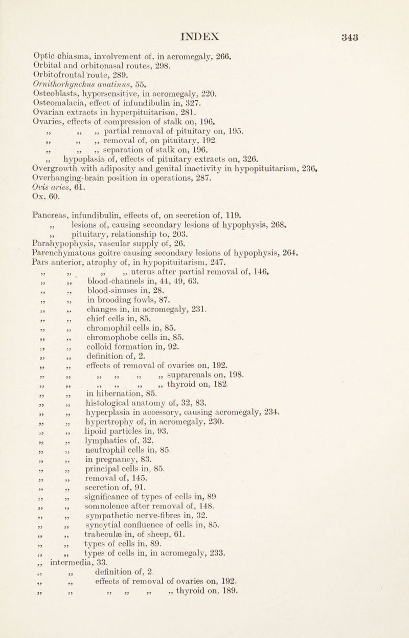 Optic cliiasma, involvement of, in acromegaly, 266, Orbital and orbitonasal routes, 298, Orbitofrontal route, 289. Ornithofliynchus anatinus, 55, Osteoblasts, hypersensitive, in acromegaly, 220. Osteomalacia, effect of infundibulin in, 327. Ovarian extracts in hyperpituitarism, 281. Ovaries, effects of compression of stalk on, 196, ,, ,, ,, partial removal of pituitary on, 195. ,, ,, ,, removal of, on pituitary, 192, „ ,, „ separation of stalk on, 196. ,, hypoplasia of, effects of pituitary extracts on, 326. Overgrowth with adiposity and genital inactivity in hypopituitarism, 236, Overhangmg-brain position in operations, 287. Ovis aries, 61. Ox, 60. ?? 99 99 99 9? 99 99 99 99 99 99 99 >9 99 99 99 99 99 99 99 99 99 99 99 99 99 99 99 99 99 Pancreas, infundibulin, effects of, on secretion of, 119. ,, lesions of, causing secondary lesions of hypophysis, 268. „ pituitary, relationship to, 203. Parahypophysis, vascular supply of, 26. Parenchymatous goitre causing secondary lesions of hypophysis, 264. Pars anterior, atrophy of, in hypopituitarism, 247. „ ,, „ ,, uterus after partial removal of, 146, „ „ blood-channels in, 44, 49, 63. blood-sinuses in, 28. in brooding fowls, 87. changes in, in acromegaly, 231. chief cells in, 85. chromophil cells in, 85. chromophobe cells in, 85. colloid formation in, 92. definition of, 2. effects of removal of ovaries on, 192. ,, ,, „ „ suprarenals on, 198. „ „ „ „ th3rroid on, 182. in hibernation, 85. histological anatomy of, 32, 83. hyperplasia in accessory, causing acromegaly, 234, hypertrophy of, in acromegaly, 230. lipoid particles in, 93. lymphatics of, 32. neutrophil cells in, 85. in pregnancy, 83. principal cells in, 85. removal of, 145. secretion of, 91. significance of types of cells in, 89 somnolence after removal of, 148. sympathetic nerve-fibres in, 32. syncytial confluence of cells in, 85. trabeculae in, of sheep, 61. types of cells in, 89. types of cells in, in acromegaly, 233. intermedia, 33. definition of, 2. effects of removal of ovaries on, 192. ,, „ thyroid on, 189. 99 99 99 99 99 99 99 99 99 99 99 99
