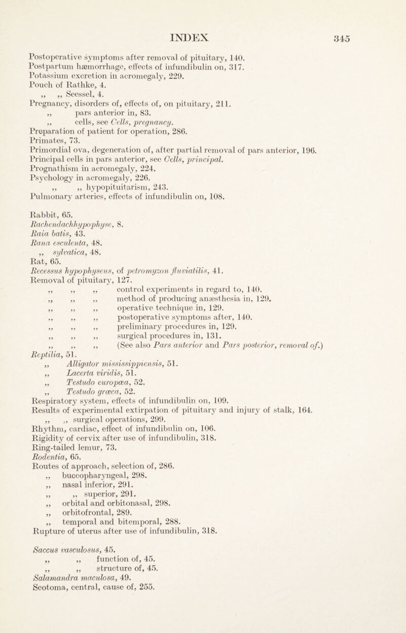 Postoperative symptoms after removal of pituitary, 140. Postpartum haemorrhage, effects of iiifundibulin on, 317. Potassium excretion in acromegaly, 229. Pouch of Rathke, 4. „ ,, Seessel, 4. Pregnancy, disorders of, effects of, on pituitary, 211. ,, pars anterior in, 83. ,, cells, see Cells^ pregnancy. Preparation of patient for operation, 286. Primates, 73. Primordial ova, degeneration of, after partial removal of pars anterior, 196. Principal cells in pars anterior, see Cells, principal. Prognathism in acromegaly, 224. Psychology in acromegaly, 226. ,, ,, hypopituitarism, 243. Pulmonary arteries, effects of infundibulin on, 108. Rabbit, 65. Raclmidaclilujpo'pliyse, 8. Raia batis, 43. Rcma esculenta, 48. „ sylvatica, 48. Rat, 65. Recessus Jiypophyseus, of petromyzon fluviatilis, 41. Removal of pituitary, 127. ,, ,, ,, control experiments in regard to, 140. „ ,, ,, method of producing anaesthesia in, 129. ,, ,, ,, operative technique in, 129. ,, ,, ,, postoperative symptoms after, 140. „ ,, ,, preliminary procedures in, 129. „ ,, ,, surgical procedures in, 131. ,, ,, ,, (See also Pars anterior and Pars posterior, removal of.) Reptilia, 51. „ Alligator mississippiensis, 51. „ Lacerta viridis, 51. „ Testudo europcea, 52. ,, Testudo grcEca, 52. Respiratory system, effects of infundibulin on, 109. Results of experimental extirpation of pituitary and injury of stalk, 164. ,, ,, surgical operations, 299. Rhythm, cardiac, effect of infundibulin on, 106. Rigidity of cervix after use of infundibulin, 318. Ring-tailed lemur, 73. Rodentia, 65. Routes of approach, selection of, 286. „ buccopharyngeal, 298. ,, nasal inferior, 291. „ ,, superior, 291. orbital and orbitonasal, 298. orbitofrontal, 289. ,, temporal and bitemporal, 288. Rupture of uterus after use of infundibulin, 318. 9? 59 Saccus vasculosus, 45. ,, ,, function of, 45. ,, „ structure of, 45. Balamandra maculosa, 49. Scotoma, central, cause of, 255.
